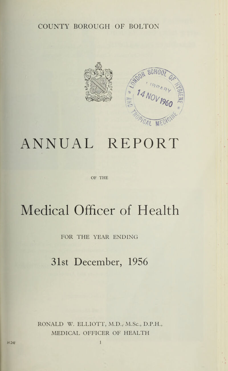 COUNTY BOROUGH OF BOLTON Cl ^^I9i m ZS£ 60 >\ . ■ -' '■%ls#^' ANNUAL REPORT OF THE Medical Officer of Health FOR THE YEAR ENDING 31st December, 1956 RONALD W. ELLIOTT, M.D., M.Sc., D.P.H., MEDICAL OFFICER OF HEALTH H24I 1