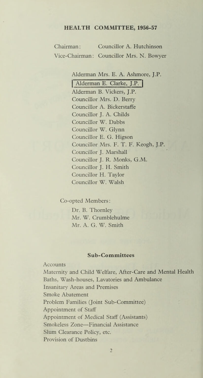 HEALTH COMMITTEE, 1956-57 Chairman: Councillor A. Hutchinson Vice-Chairman: Councillor Mrs. N. Bowyer Alderman Mrs. E. A. Ashmore, J.P. Alderman E. Clarke, J.P. | Alderman B. Vickers, J.P. Councillor Mrs. D. Berry Councillor A. Bickerstaffe Councillor J. A. Childs Councillor W. Dabbs Councillor W. Glynn Councillor E. G. Higson Councillor Mrs. F. T. F. Keogh, J.P. Councillor J. Marshall Councillor J. R. Monks, G.M. Councillor J. H. Smith Councillor H. Taylor Councillor W. Walsh Co-opted Members: Dr. B. Thornley Mr. W. Crumblehulme Mr. A. G. W. Smith Sub-Committees Accounts Maternity and Child Welfare, After-Care and Mental Health Baths, Wash-houses, Lavatories and Ambulance Insanitary Areas and Premises Smoke Abatement Problem Families (Joint Sub-Committee) Appointment of Staff Appointment of Medical Staff (Assistants) Smokeless Zone—Financial Assistance Slum Clearance Policy, etc. Provision of Dustbins 1