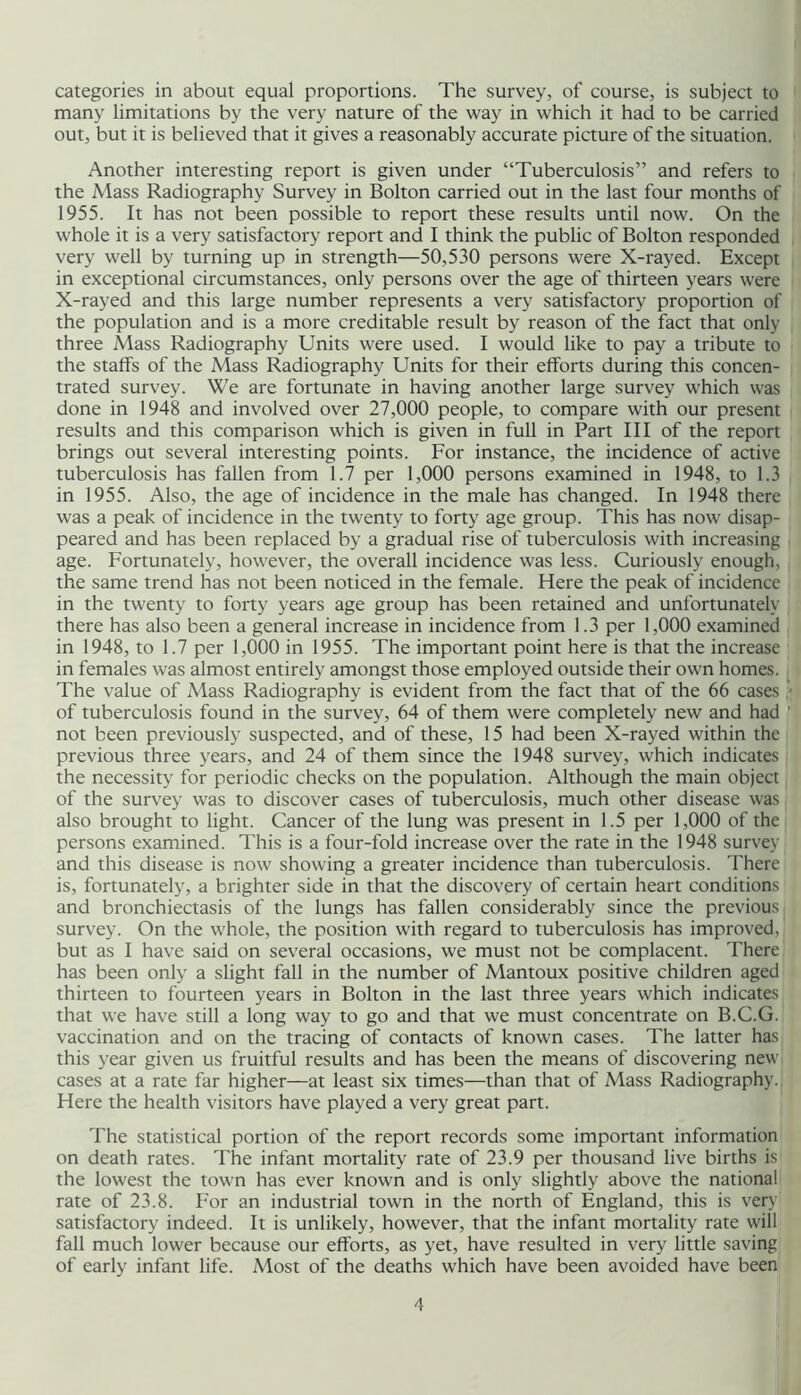 categories in about equal proportions. The survey, of course, is subject to many limitations by the very nature of the way in which it had to be carried out, but it is believed that it gives a reasonably accurate picture of the situation. Another interesting report is given under “Tuberculosis” and refers to the Mass Radiography Survey in Bolton carried out in the last four months of 1955. It has not been possible to report these results until now. On the whole it is a very satisfactory report and I think the public of Bolton responded very well by turning up in strength—50,530 persons were X-rayed. Except in exceptional circumstances, only persons over the age of thirteen years were X-rayed and this large number represents a very satisfactory proportion of the population and is a more creditable result by reason of the fact that only three Mass Radiography Units were used. I would like to pay a tribute to the staffs of the Mass Radiography Units for their efforts during this concen- trated survey. We are fortunate in having another large survey which was done in 1948 and involved over 27,000 people, to compare with our present results and this comparison which is given in full in Part III of the report brings out several interesting points. For instance, the incidence of active tuberculosis has fallen from 1.7 per 1,000 persons examined in 1948, to 1.3 in 1955. Also, the age of incidence in the male has changed. In 1948 there was a peak of incidence in the twenty to forty age group. This has now disap- peared and has been replaced by a gradual rise of tuberculosis with increasing age. Fortunately, however, the overall incidence was less. Curiously enough, the same trend has not been noticed in the female. Here the peak of incidence in the twenty to forty years age group has been retained and unfortunately there has also been a general increase in incidence from 1.3 per 1,000 examined in 1948, to 1.7 per 1,000 in 1955. The important point here is that the increase in females was almost entirely amongst those employed outside their own homes. The value of Mass Radiography is evident from the fact that of the 66 cases ' of tuberculosis found in the survey, 64 of them were completely new and had not been previously suspected, and of these, 15 had been X-rayed within the previous three years, and 24 of them since the 1948 survey, which indicates the necessity for periodic checks on the population. Although the main object of the survey was to discover cases of tuberculosis, much other disease was also brought to light. Cancer of the lung was present in 1.5 per 1,000 of the persons examined. This is a four-fold increase over the rate in the 1948 survey and this disease is now showing a greater incidence than tuberculosis. There is, fortunately, a brighter side in that the discovery of certain heart conditions and bronchiectasis of the lungs has fallen considerably since the previous survey. On the whole, the position with regard to tuberculosis has improved, but as I have said on several occasions, we must not be complacent. There has been only a slight fall in the number of Mantoux positive children aged thirteen to fourteen years in Bolton in the last three years which indicates that we have still a long way to go and that we must concentrate on B.C.G. vaccination and on the tracing of contacts of known cases. The latter has this year given us fruitful results and has been the means of discovering new cases at a rate far higher—at least six times—than that of Mass Radiography. Here the health visitors have played a very great part. The statistical portion of the report records some important information on death rates. The infant mortality rate of 23.9 per thousand live births is the lowest the town has ever known and is only slightly above the national rate of 23.8. For an industrial town in the north of England, this is very satisfactory indeed. It is unlikely, however, that the infant mortality rate will fall much lower because our efforts, as yet, have resulted in very little saving of early infant life. Most of the deaths which have been avoided have been