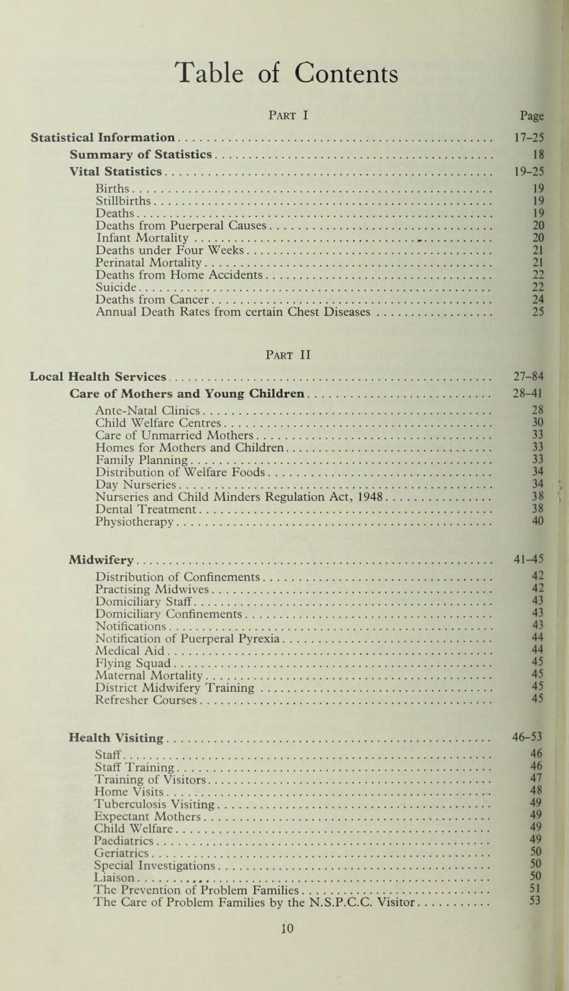 Table of Contents Part I Page Statistical Information 17-25 Summary of Statistics 18 Vital Statistics 19-25 Births 19 Stillbirths 19 Deaths 19 Deaths from Puerperal Causes 20 Infant Mortality 20 Deaths under Four Weeks 21 Perinatal Mortality 21 Deaths from Home Accidents 22 Suicide 22 Deaths from Cancer 24 Annual Death Rates from certain Chest Diseases 25 Part II Local Health Services 27-84 Care of Mothers and Young Children 28-41 Ante-Natal Clinics 28 Child Welfare Centres 30 Care of Unmarried Mothers 33 Homes for Mothers and Children 33 Family Planning 33 Distribution of Welfare Foods 34 Day Nurseries 34 Nurseries and Child Minders Regulation Act, 1948 38 Dental Treatment 38 Physiotherapy 40 Midwifery 41-45 Distribution of Confinements 42 Practising Midwives 42 Domiciliary Staff 43 Domiciliary Confinements 43 Notifications 43 Notification of Puerperal Pyrexia 44 Medical Aid 44 Flying Squad 45 Maternal Mortality 45 District Midwifery Training 45 Refresher Courses 45 Health Visiting 46-53 Staff 46 Staff Training 46 Training of Visitors 47 Home Visits 48 Tuberculosis Visiting 49 Expectant Mothers 49 Child Welfare 49 Paediatrics 49 Geriatrics 50 Special Investigations 50 Liaison 50 'I'he Prevention of Problem Families 51 The Care of Problem Families by the N.S.P.C.C. Visitor 53