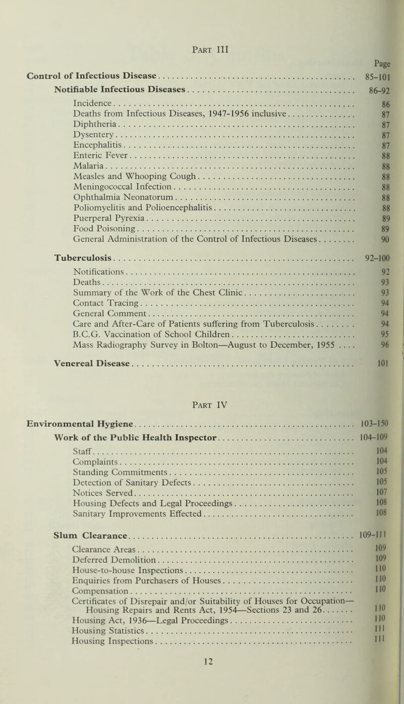 Page Control of Infectious Disease 85-101 Notifiable Infectious Diseases 86-92 Incidence 86 Deaths from Infectious Diseases, 1947-1956 inclusive 87 Diphtheria 87 Dysentery 87 Encephalitis 87 Enteric Fever 88 Malaria 88 Measles and Whooping Cough 88 Meningococcal Infection 88 Ophthalmia Neonatorum 88 Poliomyelitis and Polioencephalitis 88 Puerperal Pyrexia 89 Food Poisoning 89 General Administration of the Control of Infectious Diseases 90 Tuberculosis 92-100 Notifications 92 Deaths 93 Summary of the Work of the Chest Clinic 93 Contact Tracing 94 General Comment 94 Care and After-Care of Patients suffering from Tuberculosis 94 B.C.G. Vaccination of School Children 95 Mass Radiography Survey in Bolton—August to December, 1955 .... 96 j i Venereal Disease 101 Part IV Environmental Hygiene 103-150 Work of the Public Health Inspector 104-109 Staff 104 Complaints 104 Standing Commitments 105 Detection of Sanitary Defects 105 Notices Served 107 Housing Defects and Legal Proceedings 108 Sanitary Improvements Effected 108 Slum Clearance 109-111 Clearance Areas 109 Deferred Demolition 109 House-to-house Inspections 110 Enquiries from Purchasers of Houses 110 Compensation 110 Certificates of Disrepair and/or Suitability of Houses for Occupation— Housing Repairs and Rents Act, 1954^—Sections 23 and 26 Housing Act, 1936—Legal Proceedings Housing Statistics Housing Inspections