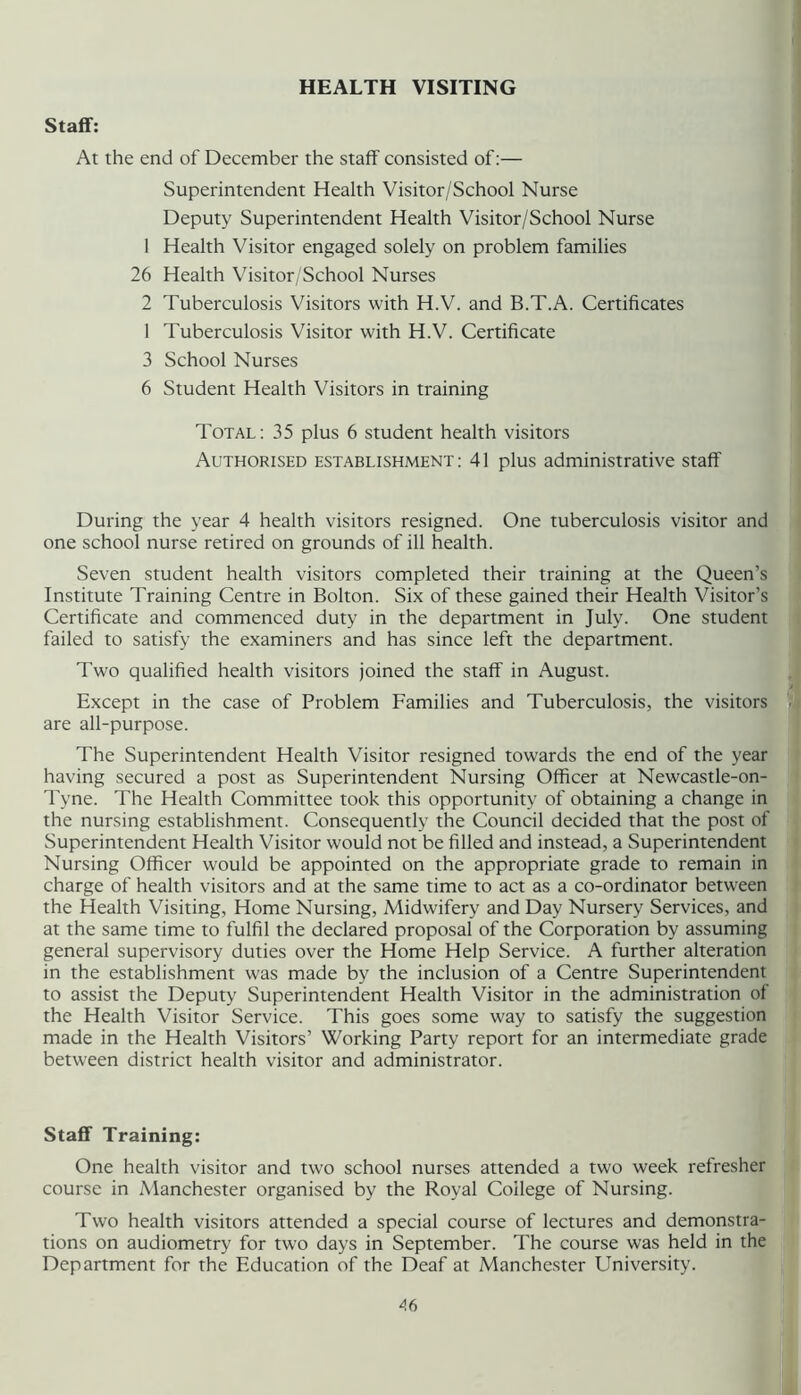 HEALTH VISITING Staff: At the end of December the staff consisted of:— Superintendent Health Visitor/School Nurse Deputy Superintendent Health Visitor/School Nurse 1 Health Visitor engaged solely on problem families 26 Health Visitor/School Nurses 2 Tuberculosis Visitors with H.V. and B.T.A. Certificates 1 Tuberculosis Visitor with H.V. Certificate 3 School Nurses 6 Student Health Visitors in training Total : 35 plus 6 student health visitors Authorised establishment: 41 plus administrative staff During the year 4 health visitors resigned. One tuberculosis visitor and one school nurse retired on grounds of ill health. Seven student health visitors completed their training at the Queen’s Institute Training Centre in Bolton. Six of these gained their Health Visitor’s Certificate and commenced duty in the department in July. One student failed to satisfy the examiners and has since left the department. Two qualified health visitors joined the staff in August. Except in the case of Problem Families and Tuberculosis, the visitors are all-purpose. The Superintendent Health Visitor resigned towards the end of the year having secured a post as Superintendent Nursing Officer at Newcastle-on- Tyne. The Health Committee took this opportunity of obtaining a change in the nursing establishment. Consequently the Council decided that the post of Superintendent Health Visitor would not be filled and instead, a Superintendent Nursing Officer would be appointed on the appropriate grade to remain in charge of health visitors and at the same time to act as a co-ordinator between the Health Visiting, Home Nursing, Midwifery and Day Nursery Services, and at the same time to fulfil the declared proposal of the Corporation by assuming general supervisory duties over the Home Help Service. A further alteration in the establishment was made by the inclusion of a Centre Superintendent to assist the Deputy Superintendent Health Visitor in the administration of the Health Visitor Service. This goes some way to satisfy the suggestion made in the Health Visitors’ Working Party report for an intermediate grade between district health visitor and administrator. Staff Training: One health visitor and two school nurses attended a two week refresher course in Manchester organised by the Royal College of Nursing. Two health visitors attended a special course of lectures and demonstra- tions on audiometry for two days in September. The course was held in the Department for the Education of the Deaf at Manchester University. A6