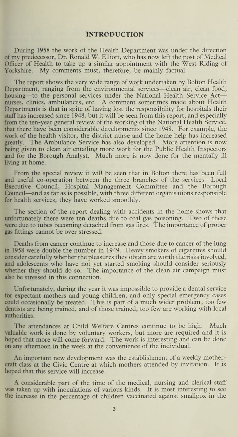 INTRODUCTION During 1958 the work of the Health Department was under the direction of my predecessor, Dr. Ronald W. Elliott, who has now left the post of Medical Officer of Health to take up a similar appointment with the West Riding of Yorkshire. My comments must, therefore, be mainly factual. The report shows the very wide range of work undertaken by Bolton Health Department, ranging from the environmental services—clean air, clean food, housing—to the personal services under the National Health Service Act— nurses, clinics, ambulances, etc. A comment sometimes made about Health Departments is that in spite of having lost the responsibility for hospitals their staff has increased since 1948, but it will be seen from this report, and especially from the ten-year general review of the working of the National Health Service, that there have been considerable developments since 1948. For example, the work of the health visitor, the district nurse and the home help has increased greatly. The Ambulance Service has also developed. More attention is now being given to clean air entailing more work for the Public Health Inspectors and for the Borough Analyst. Much more is now done for the mentally ill living at home. From the special review it will be seen that in Bolton there has been full and useful co-operation between the three branches of the services—Local Executive Council, Hospital Management Committee and the Borough Council—and as far as is possible, with three different organisations responsible for health services, they have worked smoothly. The section of the report dealing with accidents in the home shows that unfortunately there were ten deaths due to coal gas poisoning. Two of these were due to tubes becoming detached from gas fires. The importance of proper gas fittings cannot be over stressed. Deaths from cancer continue to increase and those due to cancer of the lung in 1958 were double the number in 1949. Heavy smokers of cigarettes should consider carefully whether the pleasures they obtain are worth the risks involved, and adolescents who have not yet started smoking should consider seriously whether they should do so. The importance of the clean air campaign must also be stressed in this connection. Unfortunately, during the year it was impossible to provide a dental service for expectant mothers and young children, and only special emergency cases could occasionally be treated. This is part of a much wider problem; too few dentists are being trained, and of those trained, too few are working with local authorities. The attendances at Child Welfare Centres continue to be high. Much valuable w^ork is done by voluntary workers, but more are required and it is hoped that more will come forward. The work is interesting and can be done on any afternoon in the week at the convenience of the individual. An important new development was the establishment of a weekly mother- craft class at the Civic Centre at which mothers attended by invitation. It is hoped that this service will increase. A considerable part of the time of the medical, nursing and clerical staff was taken up w'ith inoculations of various kinds. It is most interesting to see the increase in the percentage of children vaccinated against smallpox in the