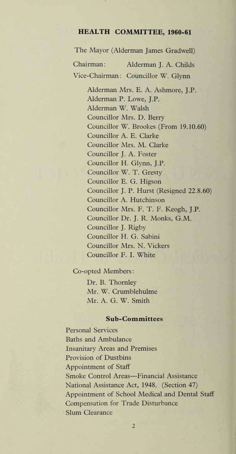 HEALTH COMMITTEE, 1960-61 The Mayor (Alderman James Gradwell) Chairman: Alderman J. A. Childs Vice-Chairman: Councillor W. Glynn Alderman Mrs. E. A. Ashmore, J.P. Alderman P. Lowe, J.P. Alderman W. Walsh Councillor Mrs. D. Berry Councillor W. Brookes (From 19.10.60) Councillor A. E. Clarke Councillor Mrs. M. Clarke Councillor J. A. Foster Councillor H. Glynn, J.P. Councillor W. T. Gresty Councillor E. G. Higson Councillor J. P. Hurst (Resigned 22.8.60) Councillor A. Hutchinson Councillor Mrs. F. T. F. Keogh, J.P. Councillor Dr. J. R. Monks, G.M. Councillor J. Rigby Councillor H. G. Sabini Councillor Mrs. N. Vickers Councillor F. I. White Co-opted Members: Dr. B. Thornley Mr. W. Crumblehulme Mr. A. G. W. Smith Sub-Committees Personal Services Baths and Ambulance Insanitary Areas and Premises Provision of Dustbins Appointment of Staff Smoke Control Areas—Financial Assistance National Assistance Act, 1948. (Section 47) Appointment of School Medical and Dental Staff Compensation for Trade Disturbance Slum Clearance