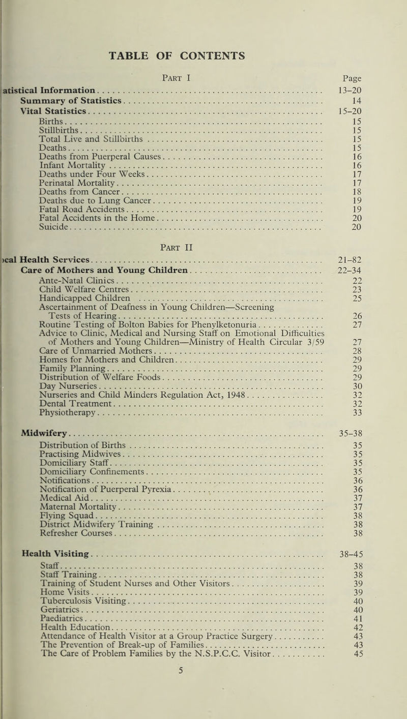TABLE OF CONTENTS Part I Page atistical Information 13-20 Summary of Statistics 14 Vital Statistics 15-20 Births 15 Stillbirths 15 Total Live and Stillbirths 15 Deaths 15 Deaths from Puerperal Causes 16 Infant Mortality 16 Deaths under Four Weeks 17 Perinatal Mortality 17 Deaths from Cancer 18 Deaths due to Lung Cancer 19 Fatal Road Accidents 19 Fatal Accidents in the Home 20 Suicide 20 Part II >cal Health Services 21-82 Care of Mothers and Young Children 22-34 Ante-Natal Clinics 22 Child Welfare Centres 23 Handicapped Children 25 Ascertainment of Deafness in Young Children—Screening Tests of Hearing 26 Routine Testing of Bolton Babies for Phenylketonuria 27 Advice to Clinic, Medical and Nursing Staff on Emotional Difficulties of Mothers and Young Children—Ministry of Health Circular 3/59 27 Care of Unmarried Mothers 28 Homes for Mothers and Children 29 Family Planning 29 Distribution of Welfare Foods 29 Day Nurseries 30 Nurseries and Child Minders Regulation Act, 1948 32 Dental Treatment 32 Physiotherapy 33 Midwifery 35-38 Distribution of Births 35 Practising Midwives 35 Domiciliary Staff 35 Domiciliary Confinements 35 Notifications 36 Notification of Puerperal Pyrexia 36 Medical Aid 37 Maternal Mortality 37 Flying Squad 38 District Midwifery Training 38 Refresher Courses 38 Health Visiting 38-45 Staff 38 Staff Training 38 Training of Student Nurses and Other Visitors 39 Home Visits 39 Tuberculosis Visiting 40 Geriatrics 40 Paediatrics 41 Health Education 42 Attendance of Health Visitor at a Group Practice Surgery 43 The Prevention of Break-up of Families 43 The Care of Problem Families by the N.S.P.C.C. Visitor 45