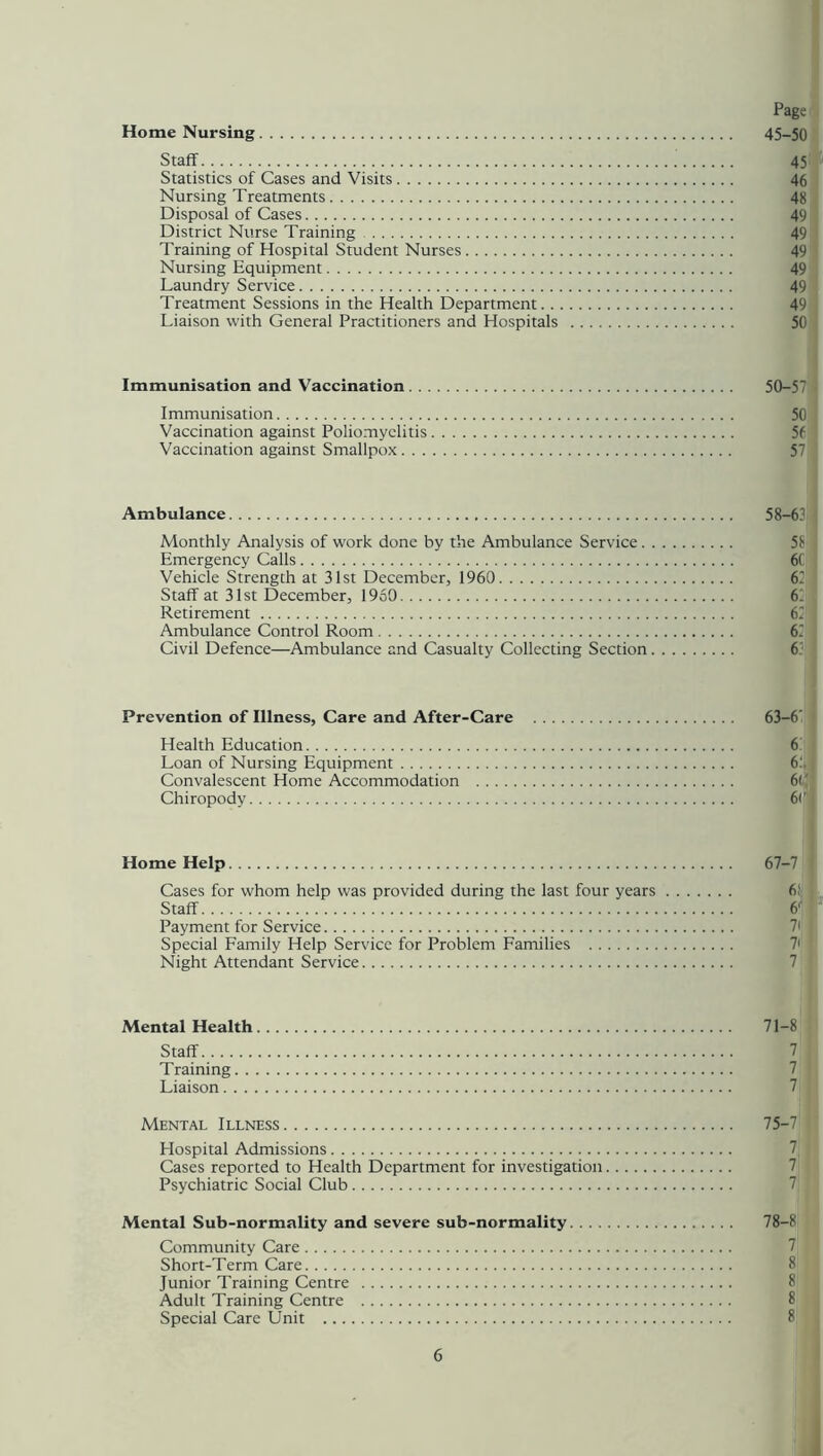Home Nursing 45-50 Staff 45 Statistics of Cases and Visits 46 Nursing Treatments 48 Disposal of Cases 49 District Nurse Training 49 Training of Hospital Student Nurses 49 Nursing Equipment 49 Laundry Service 49 Treatment Sessions in the Health Department 49 Liaison with General Practitioners and Hospitals 50 Immunisation and Vaccination 50-57 Immunisation 50 Vaccination against Poliomyelitis 5f Vaccination against Smallpox Ambulance 58-6? Monthly Analysis of work done by the Ambulance Service Emergency Calls 6( Vehicle Strength at 31st December, 1960 67 Staff at 31st December, 1950 61 Retirement 67 Ambulance Control Room 67 Civil Defence—Ambulance and Casualty Collecting Section 6! Prevention of Illness, Care and After-Care 63—6' Health Education 6 Loan of Nursing Equipment 6: Convalescent Home Accommodation 6(' Chiropody 6 <’ Home Help 67-7 Cases for whom help was provided during the last four years 6; Staff 6f Payment for Service Special Family Help Service for Problem Families Night Attendant Service Mental Health 71-8 Staff Training Liaison Mental Illness 75-7 Hospital Admissions Cases reported to Health Department for investigation Psychiatric Social Club Mental Sub-normality and severe sub-normality 78-8 Community Care Short-Term Care Junior Training Centre Adult Training Centre Special Care Unit 8