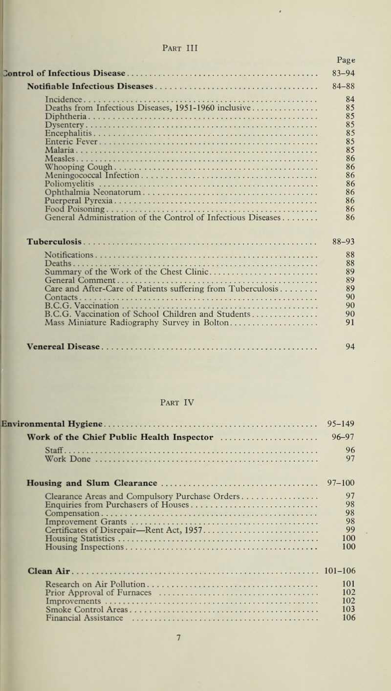 Page Control of Infectious Disease 83-94 Notifiable Infectious Diseases 84-88 Incidence 84 Deaths from Infectious Diseases, 1951-1960 inclusive 85 Diphtheria 85 Dysentery 85 Encephalitis 85 Enteric Fever 85 Malaria 85 Measles 86 Whooping Cough 86 Meningococcal Infection 86 Poliomyelitis 86 Ophthalmia Neonatorum 86 Puerperal Pyrexia 86 Food Poisoning 86 General Administration of the Control of Infectious Diseases 86 Tuberculosis 88-93 Notifications 88 Deaths 88 Summary of the Work of the Chest Clinic 89 General Comment 89 Care and After-Care of Patients suffering from Tuberculosis 89 Contacts 90 B.C.G. Vaccination 90 B.C.G. Vaccination of School Children and Students 90 Mass Miniature Radiography Survey in Bolton 91 Venereal Disease 94 Part IV Environmental Hygiene 95-149 Work of the Chief Public Health Inspector 96-97 Staff 96 Work Done 97 Housing and Slum Clearance 97-100 Clearance Areas and Compulsory Purchase Orders 97 Enquiries from Purchasers of Houses 98 Compensation 98 Improvement Grants 98 Certificates of Disrepair—Rent Act, 1957 99 Housing Statistics 100 Housing Inspections 100 Clean Air 101-106 Research on Air Pollution 101 Prior Approval of Furnaces 102 Improvements 102 Smoke Control Areas 103 Financial Assistance 106