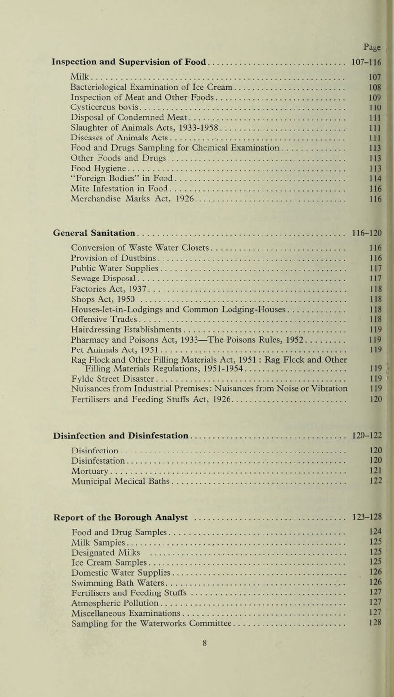 Inspection and Supervision of Food 107-116 Milk 107 Bacteriological Examination of Ice Cream 108 Inspection of Meat and Other Foods 109 Cysticercus bovis 110 Disposal of Condemned Meat Ill Slaughter of Animals Acts, 1933-1958 Ill Diseases of Animals Acts Ill Food and Drugs Sampling for Chemical Examination 113 Other Foods and Drugs 113 Food Hygiene 113 “Foreign Bodies” in Food 114 Mite Infestation in Food 116 Merchandise Marks Act, 1926 116 General Sanitation 116-120 Conversion of Waste Water Closets 116 Provision of Dustbins 116 Public Water Supplies 117 Sewage Disposal 117 Factories Act, 1937 118 Shops Act, 1950 118 Houses-let-in-Lodgings and Common Lodging-Houses 118 Offensive Trades 118 Hairdressing Establishments 119 Pharmacy and Poisons Act, 1933—The Poisons Rules, 1952 119 Pet Animals Act, 1951 119 Rag Flock and Other Filling Materials Act, 1951 : Rag Flock and Other Filling Materials Regulations, 1951-1954 119 Fylde Street Disaster 119 '* Nuisances from Industrial Premises: Nuisances from Noise or Vibration 119 Fertilisers and Feeding Stuffs Act, 1926 120 Disinfection and Disinfestation 120-122 Disinfection 120 Disinfestation 120 Mortuary 121 Municipal Medical Baths 122 Report of the Borough Analyst 123-128 Food and Drug Samples 124 Milk Samples 125 Designated Milks 125 Ice Cream Samples 125 Domestic Water Supplies 126 Swimming Bath Waters 126 Fertilisers and Feeding Stuffs 127 Atmospheric Pollution 127 Miscellaneous Examinations 127 Sampling for the Waterworks Committee 128