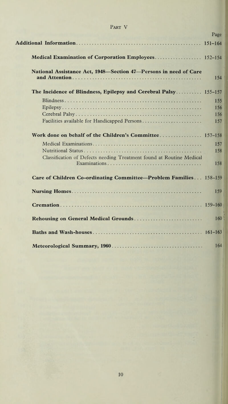 Part V Page Additional Information 151-164 Medical Examination of Corporation Employees 152-154 National Assistance Act, 1948—Section 47—Persons in need of Care and Attention 154 The Incidence of Blindness, Epilepsy and Cerebral Palsy 155-157 Blindness 155 Epilepsy 156 Cerebral Palsy 156 Facilities available for Handicapped Persons 157 Work done on behalf of the Children’s Committee 157-158 Medical Examinations 157 Nutritional Status 158 Classification of Defects needing Treatment found at Routine Medical Examinations 158 Care of Children Co-ordinating Committee—Problem Families. . . 158-159 Nursing Homes 159 Cremation 159-160 Rehousing on General Medical Grounds 160 . Baths and Wash-houses 161-163 Meteorological Summary, 1960 164