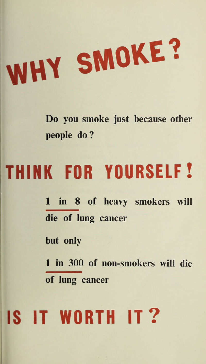 VJttf S»0^E? Do you smoke just because other people do? THINK FOR YOURSELF! 1 in 8 of heavy smokers will die of lung cancer but only 1 in 300 of non-smokers will die of lung cancer IS IT WORTH IT?