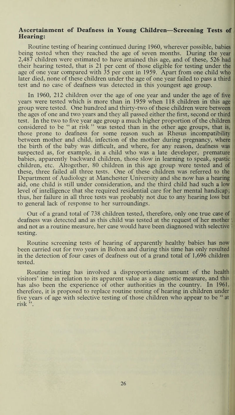 Ascertainment of Deafness in Young Children—Screening Tests of Hearing: Routine testing of hearing continued during 1960, wherever possible, babies being tested when they reached the age of seven months. During the year 2,487 children were estimated to have attained this age, and of these, 526 had their hearing tested, that is 21 per cent of those eligible for testing under the age of one year compared with 35 per cent in 1959. Apart from one child who later died, none of these children under the age of one year failed to pass a third test and no case of deafness was detected in this youngest age group. In 1960, 212 children over the age of one year and under the age of five years were tested which is more than in 1959 when 118 children in this age group were tested. One hundred and thirty-two of these children were between the ages of one and two years and they all passed either the first, second or third test. In the two to five year age group a much higher proportion of the children considered to be “ at risk ” was tested than in the other age groups, that is, those prone to deafness for some reason such as Rhesus incompatibility between mother and child, infection of the mother during pregnancy, where the birth of the baby was difficult, and where, for any reason, deafness was suspected as, for example, in a child who was a late developer, premature babies, apparently backward children, those slow in learning to speak, spastic children, etc. Altogether, 80 children in this age group were tested and of these, three failed all three tests. One of these children was referred to the Department of Audiology at Manchester University and she now has a hearing aid, one child is still under consideration, and the third child had such a low level of intelligence that she required residential care for her mental handicap; thus, her failure in all three tests was probably not due to any hearing loss but to general lack of response to her surroundings. Out of a grand total of 738 children tested, therefore, only one true case of deafness was detected and as this child was tested at the request of her mother and not as a routine measure, her case would have been diagnosed with selective ■ testing. Routine screening tests of hearing of apparently healthy babies has now been carried out for two years in Bolton and during this time has only resulted in the detection of four cases of deafness out of a grand total of 1,696 children tested. Routine testing has involved a disproportionate amount of the health visitors’ time in relation to its apparent value as a diagnostic measure, and this has also been the experience of other authorities in the country. In 1961, therefore, it is proposed to replace routine testing of hearing in children under five years of age with selective testing of those children who appear to be “ at risk ”.
