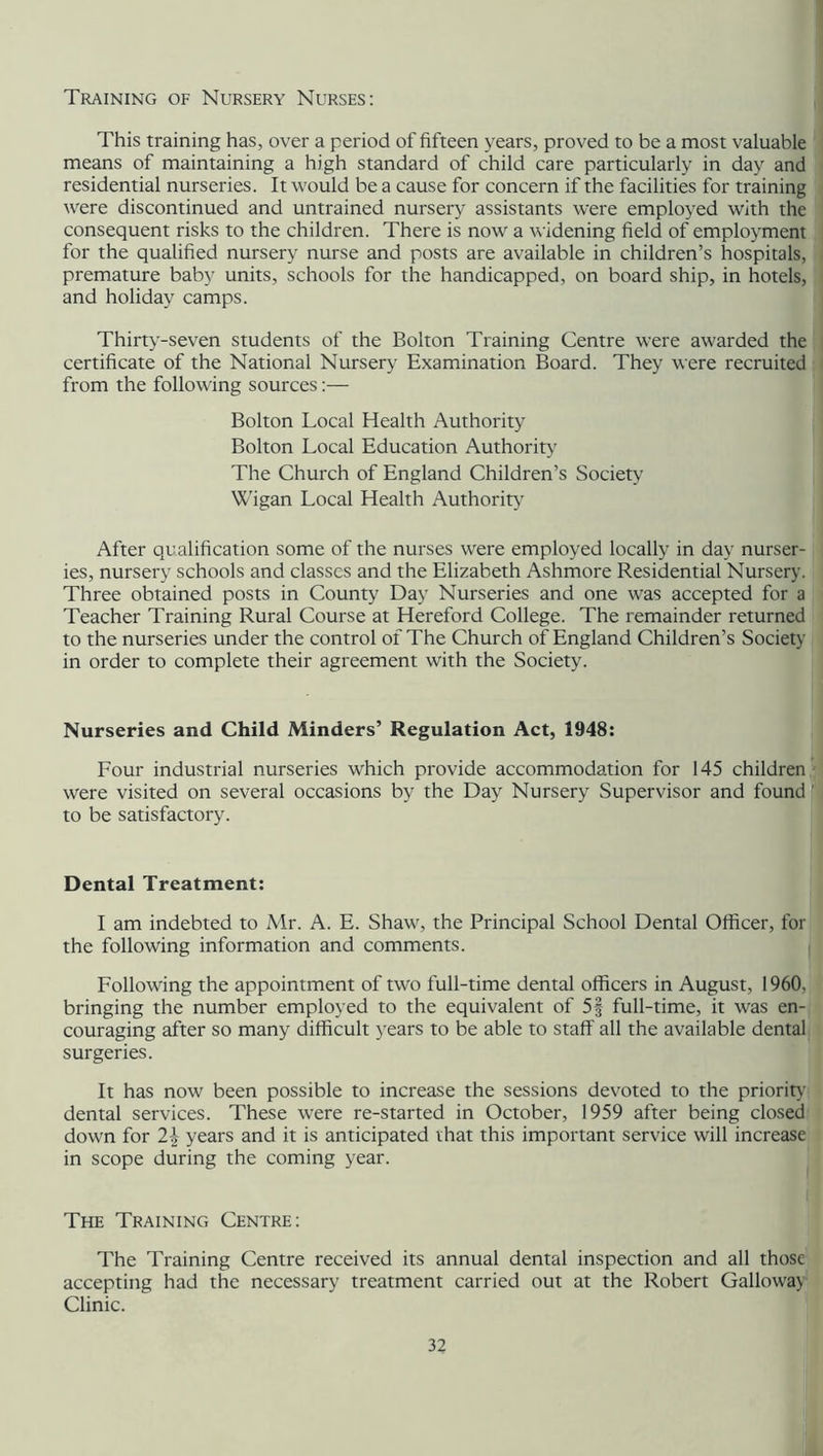 Training of Nursery Nurses: This training has, over a period of fifteen years, proved to be a most valuable means of maintaining a high standard of child care particularly in day and residential nurseries. It would be a cause for concern if the facilities for training were discontinued and untrained nursery assistants were employed with the consequent risks to the children. There is now a widening field of employment for the qualified nursery nurse and posts are available in children’s hospitals, premature baby units, schools for the handicapped, on board ship, in hotels, and holiday camps. Thirty-seven students of the Bolton Training Centre were awarded the certificate of the National Nursery Examination Board. They were recruited from the following sources:— Bolton Local Health Authority Bolton Local Education Authority The Church of England Children’s Society Wigan Local Health Authority After qualification some of the nurses were employed locally in day nurser- ies, nursery schools and classes and the Elizabeth Ashmore Residential Nursery. Three obtained posts in County Day Nurseries and one was accepted for a Teacher Training Rural Course at Hereford College. The remainder returned to the nurseries under the control of The Church of England Children’s Society in order to complete their agreement with the Society. Nurseries and Child Minders’ Regulation Act, 1948: Four industrial nurseries which provide accommodation for 145 children were visited on several occasions by the Day Nursery Supervisor and found to be satisfactory. Dental Treatment: I am indebted to Mr. A. E. Shaw, the Principal School Dental Officer, for the following information and comments. Following the appointment of two full-time dental officers in August, 1960, bringing the number employed to the equivalent of 5§ full-time, it was en- couraging after so many difficult years to be able to staff all the available dental surgeries. It has now been possible to increase the sessions devoted to the priority dental services. These were re-started in October, 1959 after being closed down for 2\ years and it is anticipated that this important service will increase in scope during the coming year. The Training Centre: The Training Centre received its annual dental inspection and all those accepting had the necessary treatment carried out at the Robert Galloway Clinic.