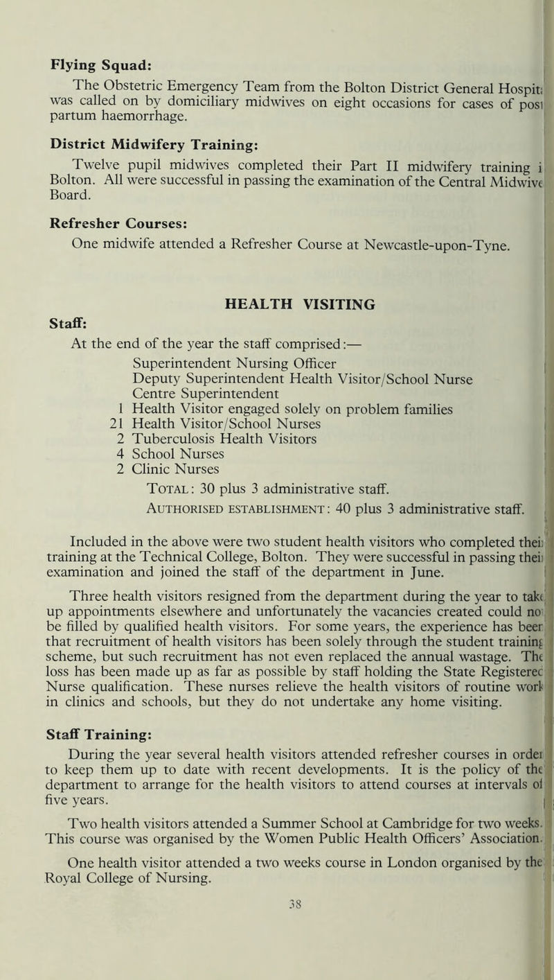 Flying Squad: The Obstetric Emergency Team from the Bolton District General Hospit; was called on by domiciliary midwives on eight occasions for cases of posi partum haemorrhage. District Midwifery Training: Twelve pupil midwives completed their Part II midwifery training i Bolton. All were successful in passing the examination of the Central Midwive Board. Refresher Courses: One midwife attended a Refresher Course at Newcastle-upon-Tyne. HEALTH VISITING Staff: At the end of the year the staff comprised:— Superintendent Nursing Officer Deputy Superintendent Health Visitor/School Nurse Centre Superintendent 1 Health Visitor engaged solely on problem families 21 Health Visitor/School Nurses 2 Tuberculosis Health Visitors 4 School Nurses 2 Clinic Nurses Total: 30 plus 3 administrative staff. Authorised establishment : 40 plus 3 administrative staff. Included in the above were two student health visitors who completed thei; training at the Technical College, Bolton. They were successful in passing theii examination and joined the staff of the department in June. Three health visitors resigned from the department during the year to tak< up appointments elsewhere and unfortunately the vacancies created could no be filled by qualified health visitors. For some years, the experience has beer that recruitment of health visitors has been solely through the student training scheme, but such recruitment has not even replaced the annual wastage. Tht loss has been made up as far as possible by staff holding the State Registerec Nurse qualification. These nurses relieve the health visitors of routine worl in clinics and schools, but they do not undertake any home visiting. Staff Training: During the year several health visitors attended refresher courses in ordei to keep them up to date with recent developments. It is the policy of tht department to arrange for the health visitors to attend courses at intervals ol five years. Two health visitors attended a Summer School at Cambridge for two weeks. This course was organised by the Women Public Health Officers’ Association. One health visitor attended a two weeks course in London organised by the Royal College of Nursing.
