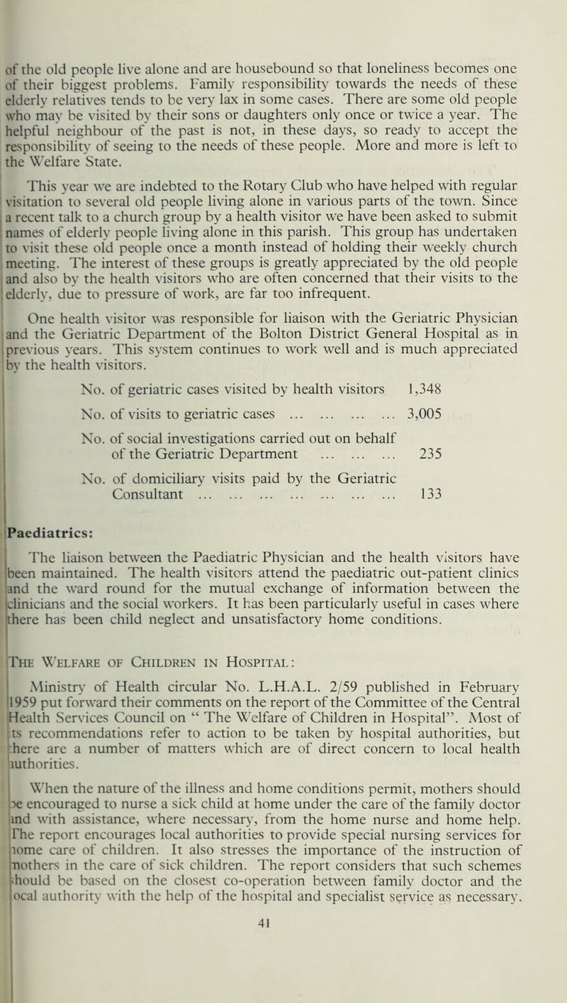 of the old people live alone and are housebound so that loneliness becomes one of their biggest problems. Family responsibility towards the needs of these elderly relatives tends to be very lax in some cases. There are some old people who may be visited by their sons or daughters only once or twice a year. The helpful neighbour of the past is not, in these days, so ready to accept the responsibility of seeing to the needs of these people. More and more is left to the Welfare State. This year we are indebted to the Rotary Club who have helped with regular visitation to several old people living alone in various parts of the town. Since a recent talk to a church group by a health visitor we have been asked to submit names of elderly people living alone in this parish. This group has undertaken to visit these old people once a month instead of holding their weekly church meeting. The interest of these groups is greatly appreciated by the old people and also by the health visitors who are often concerned that their visits to the ! elderly, due to pressure of work, are far too infrequent. One health visitor was responsible for liaison with the Geriatric Physician and the Geriatric Department of the Bolton District General Hospital as in j previous years. This system continues to work well and is much appreciated by the health visitors. No. of geriatric cases visited by health visitors 1,348 No. of visits to geriatric cases 3,005 No. of social investigations carried out on behalf of the Geriatric Department 235 No. of domiciliary visits paid by the Geriatric Consultant 133 Paediatrics: The liaison between the Paediatric Physician and the health visitors have Ibeen maintained. The health visitors attend the paediatric out-patient clinics ■and the ward round for the mutual exchange of information between the clinicians and the social workers. It has been particularly useful in cases where there has been child neglect and unsatisfactory home conditions. The Welfare of Children in Hospital: Ministry of Health circular No. L.H.A.L. 2/59 published in February 1959 put forward their comments on the report of the Committee of the Central Health Services Council on “ The Welfare of Children in Hospital”. Most of ts recommendations refer to action to be taken by hospital authorities, but here are a number of matters which are of direct concern to local health tuthorities. When the nature of the illness and home conditions permit, mothers should 3e encouraged to nurse a sick child at home under the care of the family doctor md with assistance, where necessary, from the home nurse and home help. The report encourages local authorities to provide special nursing services for tome care of children. It also stresses the importance of the instruction of nothers in the care of sick children. The report considers that such schemes hould be based on the closest co-operation between family doctor and the ocal authority with the help of the hospital and specialist service as necessary.