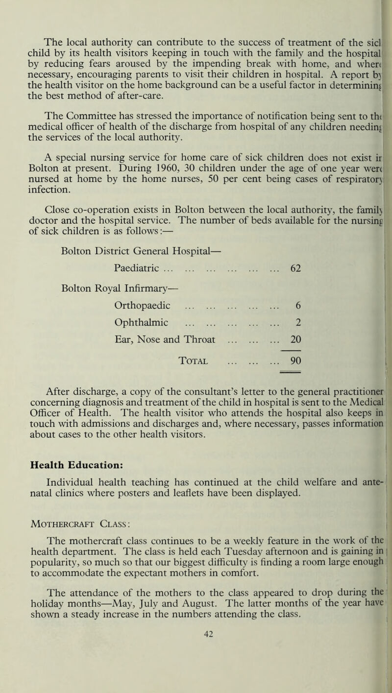 The local authority can contribute to the success of treatment of the sicl child by its health visitors keeping in touch with the family and the hospital by reducing fears aroused by the impending break with home, and when necessary, encouraging parents to visit their children in hospital. A report b) the health visitor on the home background can be a useful factor in determining the best method of after-care. The Committee has stressed the importance of notification being sent to thi medical officer of health of the discharge from hospital of any children needing the services of the local authority. A special nursing service for home care of sick children does not exist ir Bolton at present. During 1960, 30 children under the age of one year wen nursed at home by the home nurses, 50 per cent being cases of respirator) infection. Close co-operation exists in Bolton between the local authority, the famih doctor and the hospital service. The number of beds available for the nursing of sick children is as follows:— Bolton District General Hospital— Paediatric 62 Bolton Royal Infirmary-— Orthopaedic 6 Ophthalmic 2 Ear, Nose and Throat 20 Total 90 After discharge, a copy of the consultant’s letter to the general practitioner concerning diagnosis and treatment of the child in hospital is sent to the Medical Officer of Health. The health visitor who attends the hospital also keeps in touch with admissions and discharges and, where necessary, passes information about cases to the other health visitors. Health Education: Individual health teaching has continued at the child welfare and ante- natal clinics where posters and leaflets have been displayed. Mothercraft Class: The mothercraft class continues to be a weekly feature in the work of the health department. The class is held each Tuesday afternoon and is gaining in popularity, so much so that our biggest difficulty is finding a room large enough to accommodate the expectant mothers in comfort. The attendance of the mothers to the class appeared to drop during the holiday months—May, July and August. The latter months of the year have shown a steady increase in the numbers attending the class.