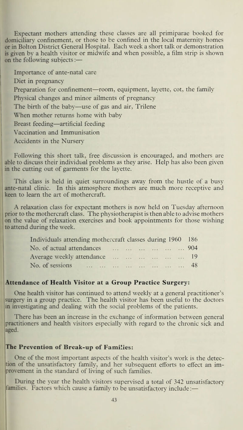 Expectant mothers attending these classes are all primiparae booked for domiciliary confinement, or those to be confined in the local maternity homes or in Bolton District General Hospital. Each week a short talk or demonstration is given by a health visitor or midwife and when possible, a film strip is shown on the following subjects:— Importance of ante-natal care Diet in pregnancy Preparation for confinement—room, equipment, layette, cot, the family Physical changes and minor ailments of pregnancy The birth of the baby—use of gas and air, Trilene When mother returns home with baby Breast feeding—artificial feeding Vaccination and Immunisation Accidents in the Nursery Following this short talk, free discussion is encouraged, and mothers are able to discuss their individual problems as they arise. Help has also been given in the cutting out of garments for the layette. This class is held in quiet surroundings away from the hustle of a busy ante-natal clinic. In this atmosphere mothers are much more receptive and keen to learn the art of mothercraft. A relaxation class for expectant mothers is now held on Tuesday afternoon prior to the mothercraft class. The physiotherapist is then able to advise mothers on the value of relaxation exercises and book appointments for those wishing to attend during the week. Individuals attending mothercraft classes during 1960 No. of actual attendances Average weekly attendance No. of sessions 186 904 19 48 Attendance of Health Visitor at a Group Practice Surgery: One health visitor has continued to attend weekly at a general practitioner’s surgery' in a group practice. The health visitor has been useful to the doctors in investigating and dealing with the social problems of the patients. There has been an increase in the exchange of information between general ipractitioners and health visitors especially with regard to the chronic sick and aged. The Prevention of Break-up of Families: One of the most important aspects of the health visitor’s work is the detec- tion of the unsatisfactory family, and her subsequent efforts to effect an im- provement in the standard of living of such families. During the year the health visitors supervised a total of 342 unsatisfactory families. Factors which cause a family to be unsatisfactory include:—