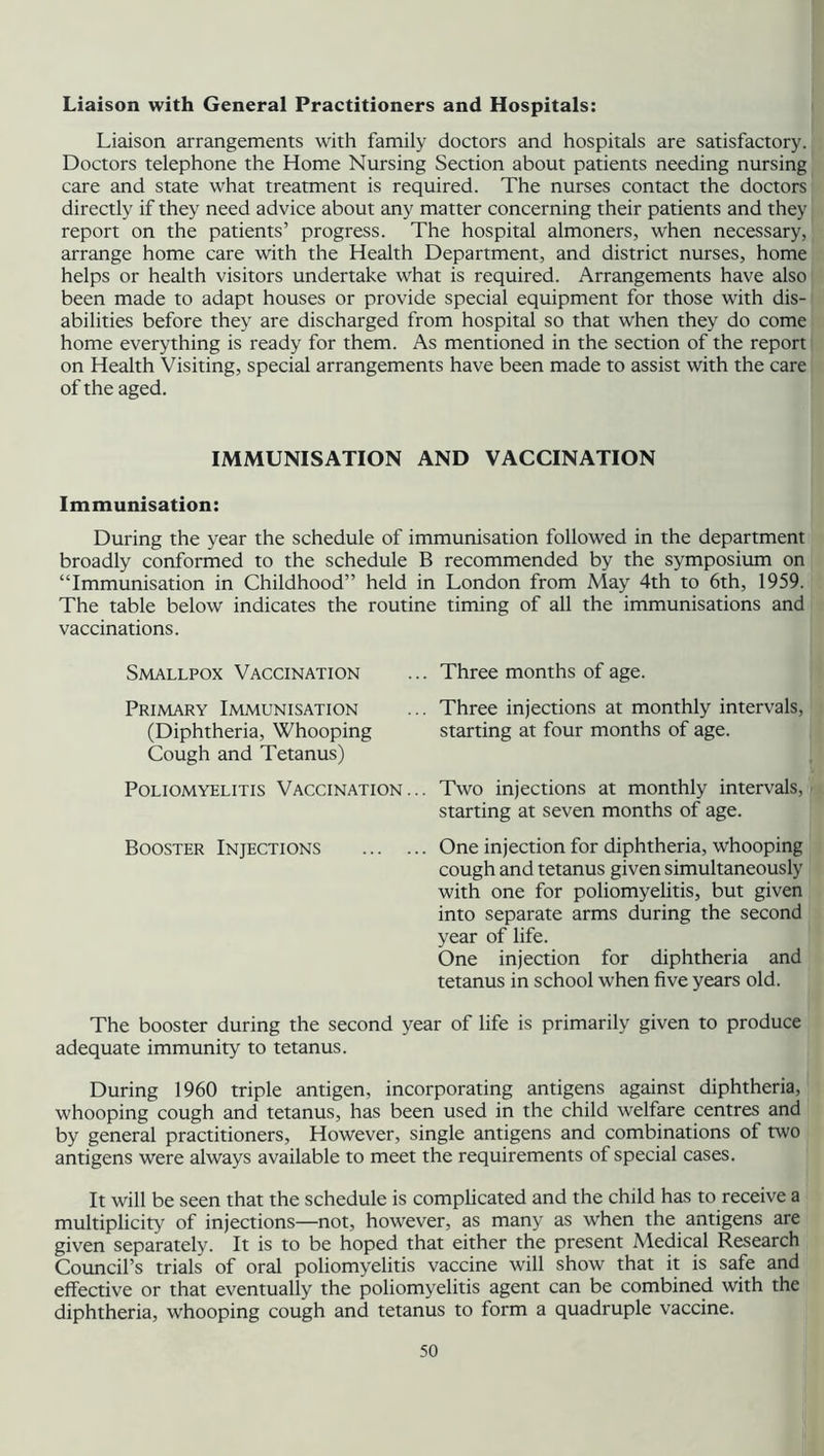 Liaison with General Practitioners and Hospitals: Liaison arrangements with family doctors and hospitals are satisfactory. Doctors telephone the Home Nursing Section about patients needing nursing care and state what treatment is required. The nurses contact the doctors directly if they need advice about any matter concerning their patients and they report on the patients’ progress. The hospital almoners, when necessary, arrange home care with the Health Department, and district nurses, home helps or health visitors undertake what is required. Arrangements have also been made to adapt houses or provide special equipment for those with dis- abilities before they are discharged from hospital so that when they do come home everything is ready for them. As mentioned in the section of the report on Health Visiting, special arrangements have been made to assist with the care of the aged. IMMUNISATION AND VACCINATION Immunisation: During the year the schedule of immunisation followed in the department broadly conformed to the schedule B recommended by the symposium on “Immunisation in Childhood” held in London from May 4th to 6th, 1959. The table below indicates the routine timing of all the immunisations and vaccinations. Smallpox Vaccination ... Three months of age. Primary Immunisation (Diphtheria, Whooping Cough and Tetanus) Poliomyelitis Vaccination... Booster Injections The booster during the second adequate immunity to tetanus. Three injections at monthly intervals, starting at four months of age. Two injections at monthly intervals, starting at seven months of age. One injection for diphtheria, whooping cough and tetanus given simultaneously with one for poliomyelitis, but given into separate arms during the second year of life. One injection for diphtheria and tetanus in school when five years old. r of life is primarily given to produce During 1960 triple antigen, incorporating antigens against diphtheria, whooping cough and tetanus, has been used in the child welfare centres and by general practitioners, However, single antigens and combinations of two antigens were always available to meet the requirements of special cases. It will be seen that the schedule is complicated and the child has to receive a multiplicity of injections—not, however, as many as when the antigens are given separately. It is to be hoped that either the present Medical Research Council’s trials of oral poliomyelitis vaccine will show that it is safe and effective or that eventually the poliomyelitis agent can be combined with the diphtheria, whooping cough and tetanus to form a quadruple vaccine.