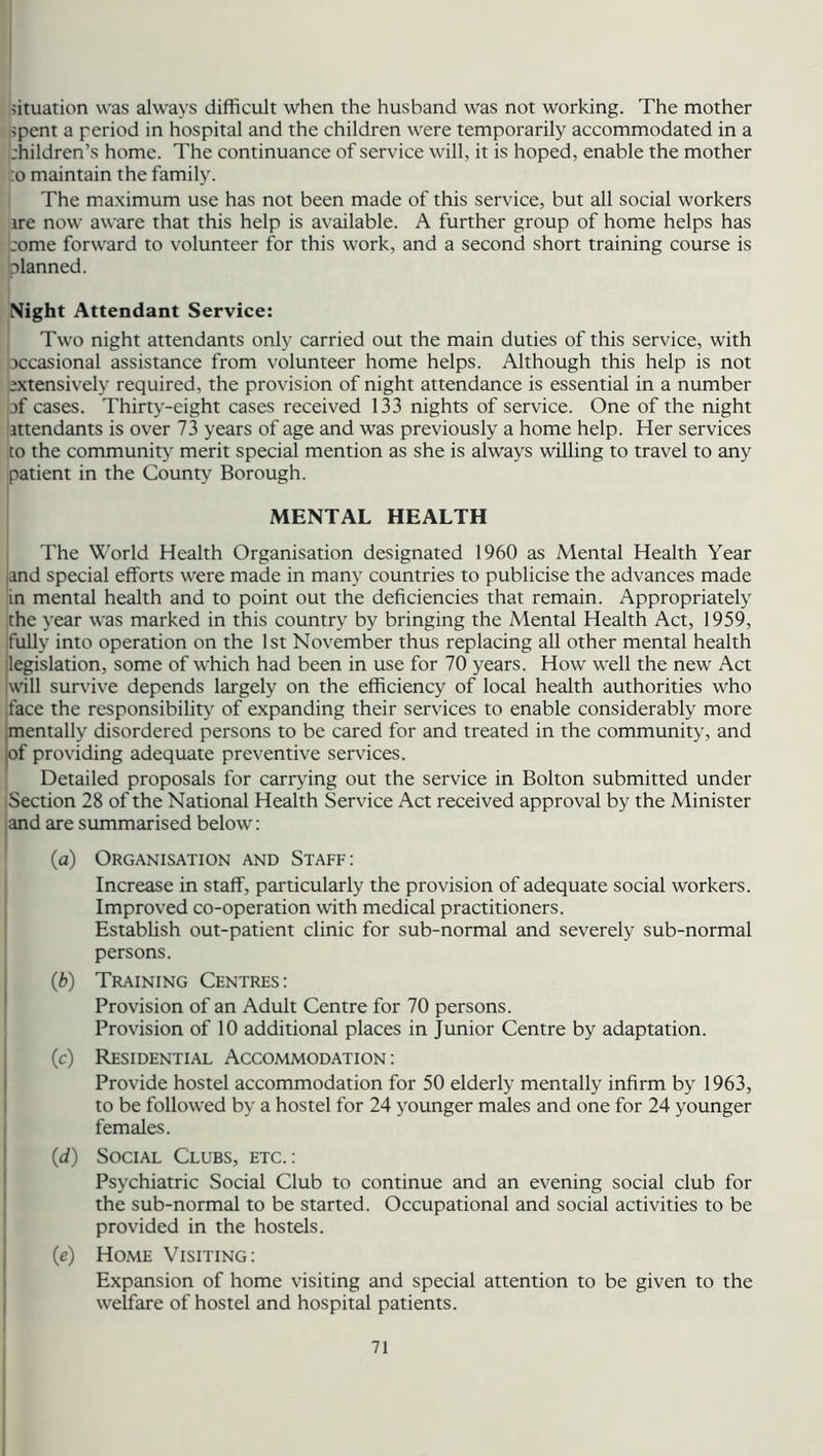 situation was always difficult when the husband was not working. The mother spent a period in hospital and the children were temporarily accommodated in a ;hildren’s home. The continuance of service will, it is hoped, enable the mother :o maintain the family. The maximum use has not been made of this service, but all social workers ire now aware that this help is available. A further group of home helps has ;ome forward to volunteer for this work, and a second short training course is [planned. Night Attendant Service: Two night attendants only carried out the main duties of this service, with [occasional assistance from volunteer home helps. Although this help is not extensively required, the provision of night attendance is essential in a number of cases. Thirty-eight cases received 133 nights of service. One of the night attendants is over 73 years of age and was previously a home help. Her services to the community merit special mention as she is always willing to travel to any patient in the County Borough. MENTAL HEALTH The World Health Organisation designated 1960 as Mental Health Year qnd special efforts were made in many countries to publicise the advances made in mental health and to point out the deficiencies that remain. Appropriately the year was marked in this country by bringing the Mental Health Act, 1959, fully into operation on the 1st November thus replacing all other mental health legislation, some of which had been in use for 70 years. How well the new Act will survive depends largely on the efficiency of local health authorities who face the responsibility of expanding their services to enable considerably more mentally disordered persons to be cared for and treated in the community, and [of providing adequate preventive services. Detailed proposals for carrying out the service in Bolton submitted under Section 28 of the National Health Service Act received approval by the Minister and are summarised below: (a) Organisation and Staff: Increase in staff, particularly the provision of adequate social workers. Improved co-operation with medical practitioners. Establish out-patient clinic for sub-normal and severely sub-normal persons. (b) Training Centres: Provision of an Adult Centre for 70 persons. Provision of 10 additional places in Junior Centre by adaptation. (c) Residential Accommodation : Provide hostel accommodation for 50 elderly mentally infirm by 1963, to be followed by a hostel for 24 younger males and one for 24 younger females. (d) Social Clubs, etc.: Psychiatric Social Club to continue and an evening social club for the sub-normal to be started. Occupational and social activities to be provided in the hostels. (e) Home Visiting: Expansion of home visiting and special attention to be given to the welfare of hostel and hospital patients.