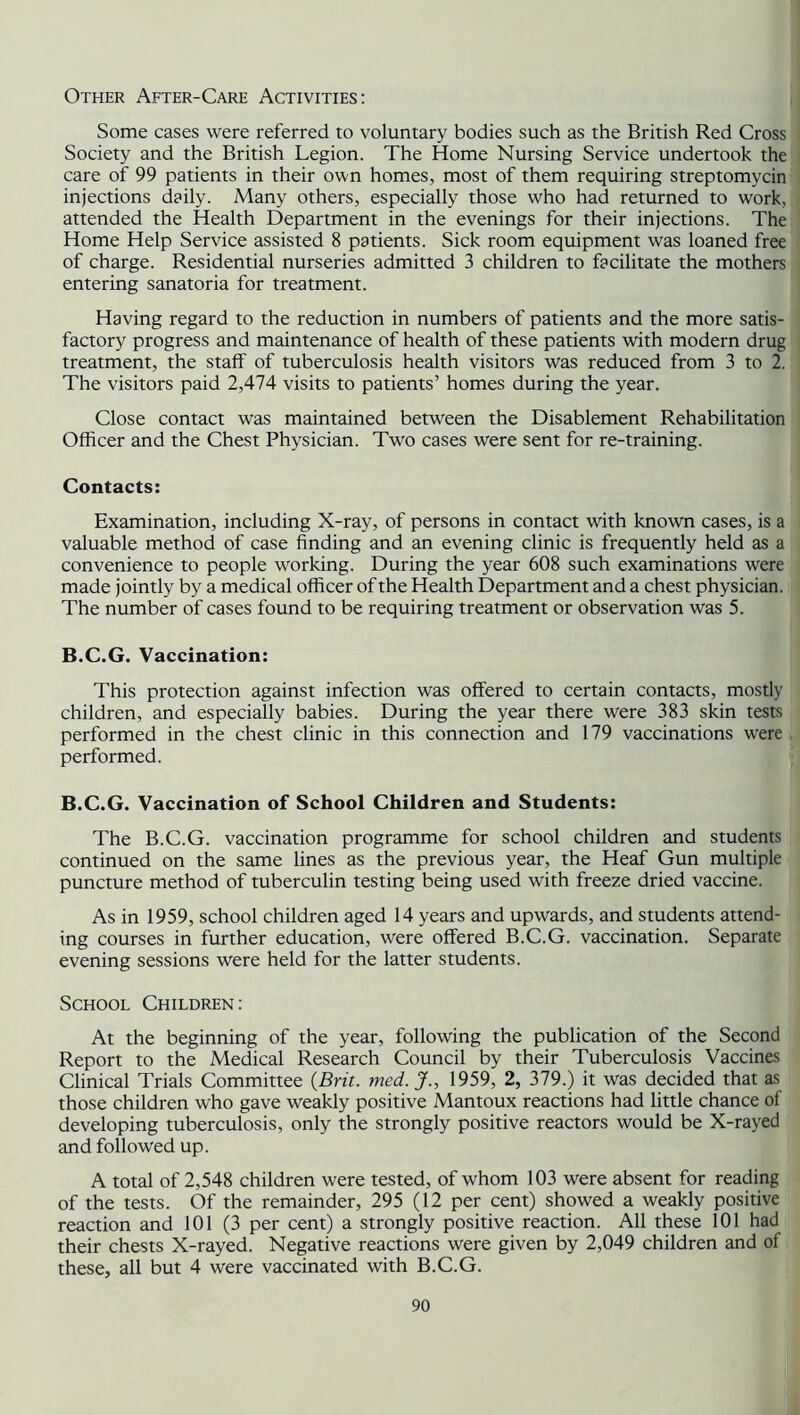 Other After-Care Activities: Some cases were referred to voluntary bodies such as the British Red Cross Society and the British Legion. The Home Nursing Service undertook the care of 99 patients in their own homes, most of them requiring streptomycin injections daily. Many others, especially those who had returned to work, attended the Health Department in the evenings for their injections. The Home Help Service assisted 8 patients. Sick room equipment was loaned free of charge. Residential nurseries admitted 3 children to facilitate the mothers entering sanatoria for treatment. Having regard to the reduction in numbers of patients and the more satis- factory progress and maintenance of health of these patients with modern drug treatment, the staff of tuberculosis health visitors was reduced from 3 to 2. The visitors paid 2,474 visits to patients’ homes during the year. Close contact was maintained between the Disablement Rehabilitation Officer and the Chest Physician. Two cases were sent for re-training. Contacts: Examination, including X-ray, of persons in contact with known cases, is a valuable method of case finding and an evening clinic is frequently held as a convenience to people working. During the year 608 such examinations were made jointly by a medical officer of the Health Department and a chest physician. The number of cases found to be requiring treatment or observation was 5. B.C.G. Vaccination: This protection against infection was offered to certain contacts, mostly children, and especially babies. During the year there were 383 skin tests performed in the chest clinic in this connection and 179 vaccinations were performed. B.C.G. Vaccination of School Children and Students: The B.C.G. vaccination programme for school children and students continued on the same lines as the previous year, the Heaf Gun multiple puncture method of tuberculin testing being used with freeze dried vaccine. As in 1959, school children aged 14 years and upwards, and students attend- ing courses in further education, were offered B.C.G. vaccination. Separate evening sessions were held for the latter students. School Children: At the beginning of the year, following the publication of the Second Report to the Medical Research Council by their Tuberculosis Vaccines Clinical Trials Committee {Brit. med.J., 1959, 2, 379.) it was decided that as those children who gave weakly positive Mantoux reactions had little chance of developing tuberculosis, only the strongly positive reactors would be X-rayed and followed up. A total of 2,548 children were tested, of whom 103 were absent for reading of the tests. Of the remainder, 295 (12 per cent) showed a weakly positive reaction and 101 (3 per cent) a strongly positive reaction. All these 101 had their chests X-rayed. Negative reactions were given by 2,049 children and of these, all but 4 were vaccinated with B.C.G.