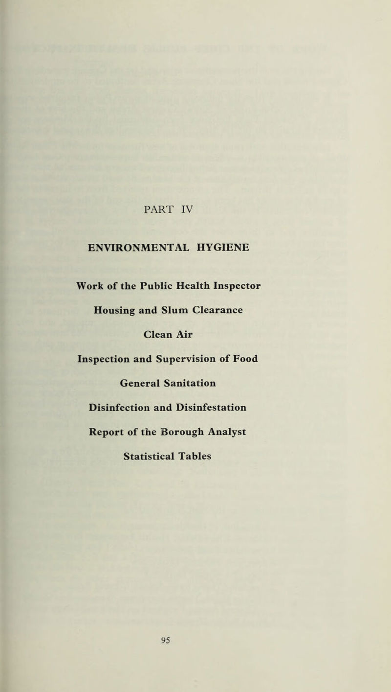 PART IV ENVIRONMENTAL HYGIENE Work of the Public Health Inspector Housing and Slum Clearance Clean Air Inspection and Supervision of Food General Sanitation Disinfection and Disinfestation Report of the Borough Analyst Statistical Tables