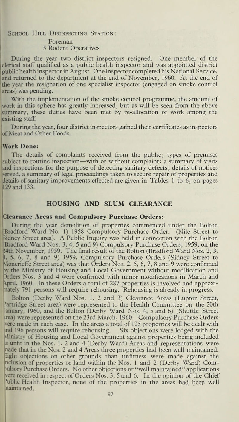 School Hill Disinfecting Station: Foreman 5 Rodent Operatives During the year two district inspectors resigned. One member of the clerical staff qualified as a public health inspector and was appointed district public health inspector in August. One inspector completed his National Service, and returned to the department at the end of November, 1960. At the end of the year the resignation of one specialist inspector (engaged on smoke control areas) was pending. With the implementation of the smoke control programme, the amount of work in this sphere has greatly increased, but as will be seen from the above summary, these duties have been met by re-allocation of work among the existing staff. During the year, four district inspectors gained their certificates as inspectors jof Meat and Other Foods. Work Done: The details of complaints received from the public; types of premises subject to routine inspection—with or without complaint; a summary of visits and inspections for the purpose of detecting sanitary defects; details of notices served, a summary of legal proceedings taken to secure repair of properties and details of sanitary improvements effected are given in Tables 1 to 6, on pages 129 and 133. HOUSING AND SLUM CLEARANCE ^Clearance Areas and Compulsory Purchase Orders: During the year demolition of properties commenced under the Bolton Bradford Ward No. 1) 1958 Compulsory Purchase Order. (Nile Street to Kidney Street area). A Public Inquiry was held in connection with the Bolton Bradford Ward Nos. 3, 4, 5 and 9) Compulsory Purchase Orders, 1959, on the 14th November, 1959. The final result of the Bolton (Bradford Ward Nos. 2, 3, k 5. 6, 7, 8 and 9) 1959, Compulsory Purchase Orders (Sidney Street to Uoncrieffe Street area) was that Orders Nos. 2, 5, 6, 7, 8 and 9 were confirmed w the Ministry of Housing and Local Government without modification and frders Nos. 3 and 4 were confirmed with minor modifications in March and \prik 1960. In these Orders a total of 287 properties is involved and approxi- nately 791 persons will require rehousing. Rehousing is already in progress. Bolton (Derby Ward Nos. 1, 2 and 3) Clearance Areas (Lupton Street, 5artridge Street area) were represented to the Health Committee on the 20th anuary, 1960, and the Bolton (Derby Ward Nos. 4, 5 and 6) (Shuttle Street trea) were represented on the 23rd March, 1960. Compulsory Purchase Orders vere made in each case. In the areas a total of 125 properties will be dealt with ind 196 persons will require rehousing. Six objections were lodged with the \linistry of Housing and Local Government against properties being included is unfit in the Nos. 1, 2 and 4 (Derby Ward) Areas and representations were nade that in the Nos. 2 and 4 Areas three properties had been well maintained, fight objections on other grounds than unfitness were made against the nclusion of properties or land within the Nos. 1 and 2 (Derby Ward) Com- pulsory Purchase Orders. No other objections or ‘'well maintained” applications vere received in respect of Orders Nos. 3, 5 and 6. In the opinion of the Chief ’ublic Health Inspector, none of the properties in the areas had been well naintained.