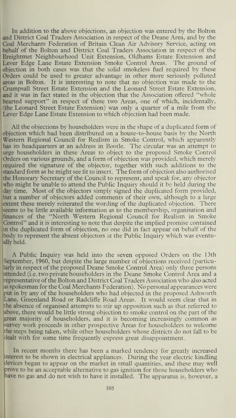 In addition to the above objections, an objection was entered by the Bolton and District Coal Traders Association in respect of the Deane Area, and by the Coal Merchants Federation of Britain Clean Air Advisory Service, acting on behalf of the Bolton and District Coal Traders Association in respect of the Breightmet Neighbourhood Unit Extension, Oldhams Estate Extension and Lever Edge Lane Estate Extension Smoke Control Areas. The ground of I objection in both cases was that the solid smokeless fuel required by these 1 Orders could be used to greater advantage in other more seriously polluted areas in Bolton. It is interesting to note that no objection was made to the | Crumpsall Street Estate Extension and the Leonard Street Estate Extension, and it was in fact stated in the objection that the Association offered “whole hearted support” in respect of these two Areas, one of which, incidentally, i (the Leonard Street Estate Extension) was only a quarter of a mile from the Lever Edge Lane Estate Extension to which objection had been made. All the objections by householders were in the shape of a duplicated form of ! objection which had been distributed on a house-to-house basis by the North Western Regional Council for Realism in Smoke Control, which apparently has its headquarters at an address in Bootle. The circular was an attempt to urge householders in these Areas to object to the proposed Smoke Control Orders on various grounds, and a form of objection was provided, which merely required the signature of the objector, together with such additions to the standard form as he might see fit to insert. The form of objection also authorised the Honorary Secretary of the Council to represent, and speak for, any objector who might be unable to attend the Public Inquiry should it be held during the day time. Most of the objectors simply signed the duplicated form provided, but a number of objectors added comments of their own, although to a large extent these merely reiterated the wording of the duplicated objection. There seems to be little available information as to the membership, organisation and finances of the “North Western Regional Council for Realism in Smoke ■Control” and it is interesting to note that despite the implied promise contained in the duplicated form of objection, no one did in fact appear on behalf of the body to represent the absent objectors at the Public Inquiry which was eventu- ally held. A Public Inquiry was held into the seven opposed Orders on the 13th September, 1960, but despite the large number of objections received (particu- larly in respect of the proposed Deane Smoke Control Area) only three persons attended (i.e. two private householders in the Deane Smoke Control Area and a representative of the Bolton and District Coal Traders Association who also acted as spokesman for the Coal Merchants Federation). No personal appearances were put in by any of the householders who had objected in the proposed Ashworth Lane, Greenland Road or Radcliffe Road Areas. It would seem clear that in the absence of organised attempts to stir up opposition such as that referred to above, there would be little strong objection to smoke control on the part of the great majority of householders, and it is becoming increasingly common as survey work proceeds in other prospective Areas for householders to welcome the steps being taken, while other householders whose districts do not fall to be dealt with for some time frequently express great disappointment. In recent months there has been a marked tendency for greatly increased interest to be shown in electrical appliances. During the year electric kindling devices began to appear on the market in small quantities, and these may well prove to be an acceptable alternative to gas ignition for those householders who have no gas and do not wish to have it installed. The apparatus is, however, a.