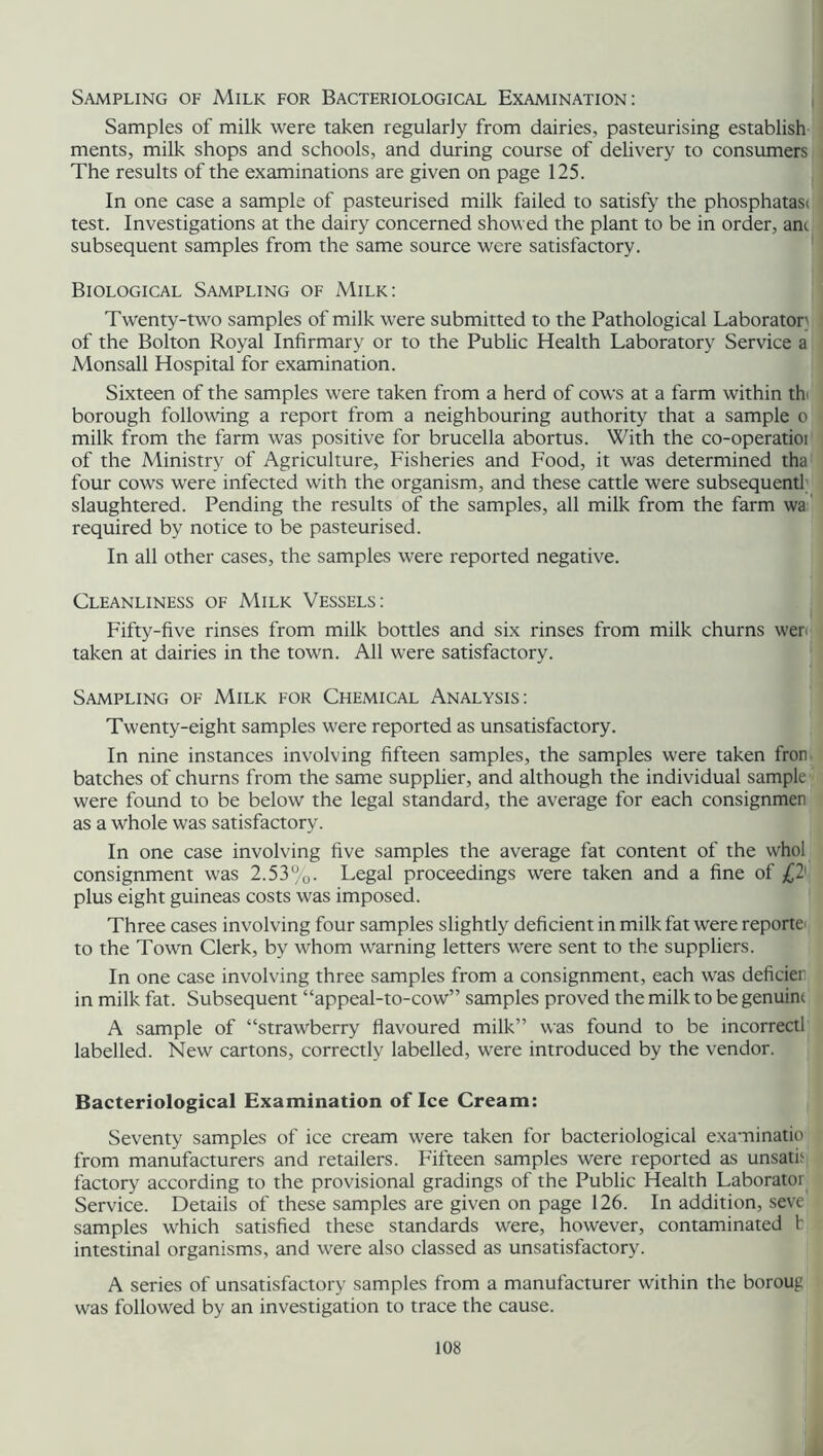 Sampling of Milk for Bacteriological Examination: Samples of milk were taken regularly from dairies, pasteurising establish ments, milk shops and schools, and during course of delivery to consumers The results of the examinations are given on page 125. In one case a sample of pasteurised milk failed to satisfy the phosphatasi test. Investigations at the dairy concerned showed the plant to be in order, am subsequent samples from the same source were satisfactory. Biological Sampling of Milk: Twenty-two samples of milk were submitted to the Pathological Laboratory of the Bolton Royal Infirmary or to the Public Health Laboratory Service a Monsall Hospital for examination. Sixteen of the samples were taken from a herd of cows at a farm within th borough following a report from a neighbouring authority that a sample o milk from the farm was positive for brucella abortus. With the co-operatioi of the Ministry of Agriculture, Fisheries and Food, it was determined tha four cows were infected with the organism, and these cattle were subsequentl slaughtered. Pending the results of the samples, all milk from the farm wa required by notice to be pasteurised. In all other cases, the samples were reported negative. Cleanliness of Milk Vessels: Fifty-five rinses from milk bottles and six rinses from milk churns wer taken at dairies in the town. All were satisfactory. Sampling of Milk for Chemical Analysis: Twenty-eight samples were reported as unsatisfactory. In nine instances involving fifteen samples, the samples were taken fron batches of churns from the same supplier, and although the individual sample were found to be below the legal standard, the average for each consignmen as a whole was satisfactory. In one case involving five samples the average fat content of the whol consignment was 2.53%. Legal proceedings were taken and a fine of plus eight guineas costs was imposed. Three cases involving four samples slightly deficient in milk fat were reporte to the Town Clerk, by whom warning letters were sent to the suppliers. In one case involving three samples from a consignment, each was deficien in milk fat. Subsequent “appeal-to-cow” samples proved the milk to be genuine A sample of “strawberry flavoured milk” was found to be incorrect! labelled. New cartons, correctly labelled, were introduced by the vendor. Bacteriological Examination of Ice Cream: Seventy samples of ice cream were taken for bacteriological examinatio from manufacturers and retailers. Fifteen samples were reported as unsat! factory according to the provisional gradings of the Public Health Laboratoi Service. Details of these samples are given on page 126. In addition, seve samples which satisfied these standards were, however, contaminated ! intestinal organisms, and were also classed as unsatisfactory. A series of unsatisfactory samples from a manufacturer within the boroug was followed by an investigation to trace the cause.