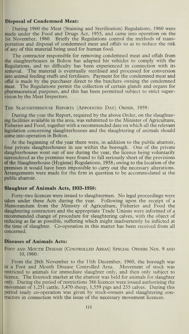Disposal of Condemned Meat: During 1960 the Meat (Staining and Sterilisation) Regulations, 1960 were made under the Food and Drugs Act, 1955, and came into operation on the 1st November, 1960. Briefly the Regulations control the methods of trans- portation and disposal of condemned meat and offals so as to reduce the risk of any of this material being used for human food. The contractor responsible for removing condemned meat and offals from the slaughterhouses in Bolton has adapted his vehicles to comply with the Regulations, and no difficulty has been experienced in connection with its removal. The material is eventually sterilised and processed for conversion into animal feeding stuffs and fertilisers. Payment for the condemned meat and offal is made by the purchaser direct to the butchers owning the condemned meat. The Regulations permit the collection of certain glands and organs for pharmaceutical purposes, and this has been permitted subject to strict super- vision by the Meat Inspectors. The Slaughterhouse Reports (Appointed Day) Order, 1959: During the year the Report, required by the above Order, on the slaughter- ing facilities available in the area, was submitted to the Minister of Agriculture, Fisheries and Food, together with a recommended date on which all the relevant legislation concerning slaughterhouses and the slaughtering of animals should come into operation in Bolton. At the beginning of the year there were, in addition to the public abattoir, four private slaughterhouses in use within the borough. One of the private slaughterhouses went out of use during the year, the licence being voluntarily surrendered as the premises were found to fall seriously short of the provisions of the Slaughterhouse (Hygiene) Regulations, 1958; owing to the location of the premises it would have been impossible to carry out the necessary alterations. Arrangements were made for the firm in question to be accommodated at the public abattoir. Slaughter of Animals Acts, 1933-1958: Forty-two licences were issued to slaughtermen. No legal proceedings were taken under these Acts during the year. Following upon the receipt of a Memorandum from the Ministry of Agriculture, Fisheries and Food the slaughtering contractors and the appropriate Trade Unions were informed of a recommended change of procedure for slaughtering calves, with the object of reducing as far as possible, suffering which might inadvertently be inflicted at the time of slaughter. Co-operation in this matter has been received from all concerned. Diseases of Animals Acts: Foot and Mouth Disease (Controlled Areas) Special Orders Nos. 9 and 10,1960: From the 26th November to the 11th December, 1960, the borough was in a Foot and Mouth Disease Controlled Area. Movement of stock was restricted to animals for immediate slaughter only, and then only subject to licence. The livestock market at the abattoir was held for animals for slaughter only. During the period of restrictions 386 licences were issued authorising the movement of 1,251 cattle, 3,470 sheep, 1,559 pigs and 235 calves. During this period ready co-operation was given by stock-owners and slaughtering con- tractors in connection with the issue of the necessary movement licences. Ill
