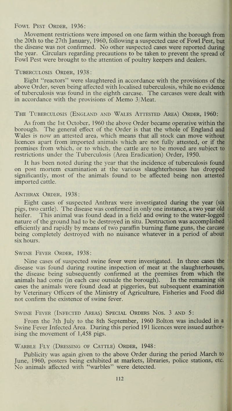 Fowl Pest Order, 1936: Movement restrictions were imposed on one farm within the borough from the 20th to the 27th January, 1960, following a suspected case of Fowl Pest, but the disease was not confirmed. No other suspected cases were reported during the year. Circulars regarding precautions to be taken to prevent the spread of Fowl Pest were brought to the attention of poultry keepers and dealers. Tuberculosis Order, 1938: Eight “reactors” were slaughtered in accordance with the provisions of the above Order, seven being affected with localised tuberculosis, while no evidence of tuberculosis was found in the eighth carcase. The carcases were dealt with in accordance with the provisions of Memo 3/Meat. The Tuberculosis (England and Wales Attested Area) Order, 1960: As from the 1st October, 1960 the above Order became operative within the borough. The general effect of the Order is that the whole of England and Wales is now an attested area, which means that all stock can move without licences apart from imported animals which are not fully attested, or if the premises from which, or to which, the cattle are to be moved are subject to restrictions under the Tuberculosis (Area Eradication) Order, 1950. It has been noted during the year that the incidence of tuberculosis found on post mortem examination at the various slaughterhouses has dropped significantly, most of the animals found to be affected being non attested imported cattle. Anthrax Order, 1938: Eight cases of suspected Anthrax were investigated during the year (six pigs, two cattle). The disease was confirmed in only one instance, a two year old heifer. This animal was found dead in a field and owing to the water-logged nature of the ground had to be destroyed in situ. Destruction was accomplished efficiently and rapidly by means of two paraffin burning flame guns, the carcase being completely destroyed with no nuisance whatever in a period of about six hours. Swine Fever Order, 1938: Nine cases of suspected swine fever were investigated. In three cases the disease was found during routine inspection of meat at the slaughterhouses, the disease being subsequently confirmed at the premises from which the animals had come (in each case outside the borough). In the remaining six cases the animals were found dead at piggeries, but subsequent examination by Veterinary Officers of the Ministry of Agriculture, Fisheries and Food did not confirm the existence of swine fever. Swine Fever (Infected Areas) Special Orders Nos. 3 and 5: From the 7th July to the 8th September, 1960 Bolton was included in a Swine Fever Infected Area. During this period 191 licences were issued author- ising the movement of 1,458 pigs. Warble Fly (Dressing of Cattle) Order, 1948: Publicity was again given to the above Order during the period March to June, 1960, posters being exhibited at markets, libraries, police stations, etc. No animals affected with “warbles” were detected.