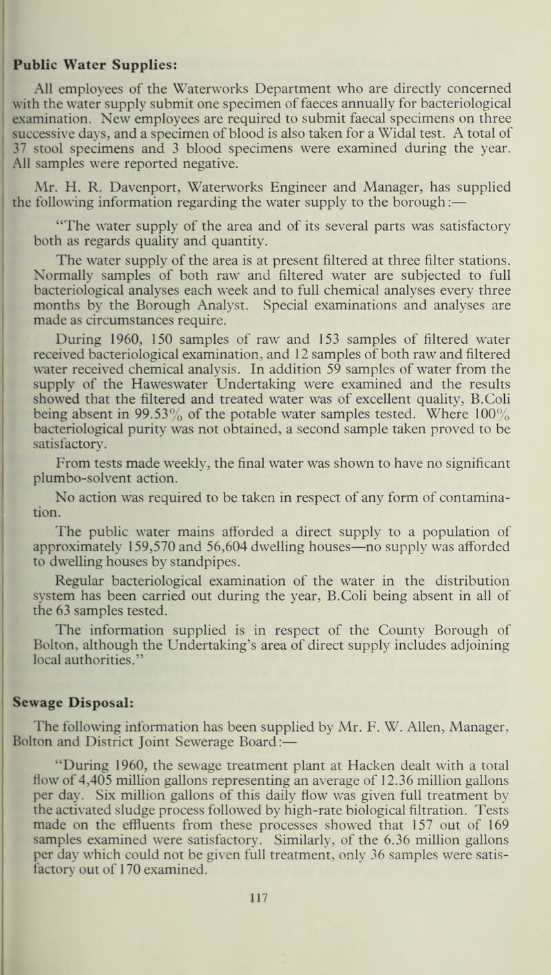 Public Water Supplies: All employees of the Waterworks Department who are directly concerned with the water supply submit one specimen of faeces annually for bacteriological examination. New employees are required to submit faecal specimens on three successive days, and a specimen of blood is also taken for a Widal test. A total of 37 stool specimens and 3 blood specimens were examined during the year. All samples were reported negative. Mr. H. R. Davenport, Waterworks Engineer and Manager, has supplied the following information regarding the water supply to the borough:— “The water supply of the area and of its several parts was satisfactory both as regards quality and quantity. The water supply of the area is at present filtered at three filter stations. Normally samples of both raw and filtered water are subjected to full bacteriological analyses each week and to full chemical analyses every three months by the Borough Analyst. Special examinations and analyses are made as circumstances require. During 1960, 150 samples of raw and 153 samples of filtered water received bacteriological examination, and 12 samples of both raw and filtered water received chemical analysis. In addition 59 samples of water from the supply of the Haweswater Undertaking were examined and the results showed that the filtered and treated water was of excellent quality, B.Coli being absent in 99.53% of the potable water samples tested. Where 100% bacteriological purity was not obtained, a second sample taken proved to be satisfactory. From tests made weekly, the final water was shown to have no significant plumbo-solvent action. No action was required to be taken in respect of any form of contamina- tion. The public water mains afforded a direct supply to a population of approximately 159,570 and 56,604 dwelling houses—no supply was afforded to dwelling houses by standpipes. Regular bacteriological examination of the water in the distribution system has been carried out during the year, B.Coli being absent in all of the 63 samples tested. The information supplied is in respect of the County Borough of Bolton, although the Undertaking’s area of direct supply includes adjoining local authorities.” Sewage Disposal: The following information has been supplied by Mr. F. W. Allen, Manager, Bolton and District Joint Sewerage Board:— “During 1960, the sewage treatment plant at Hacken dealt with a total flow' of 4,405 million gallons representing an average of 12.36 million gallons per day. Six million gallons of this daily flow was given full treatment by the activated sludge process followed by high-rate biological filtration. Tests made on the effluents from these processes showed that 157 out of 169 samples examined were satisfactory. Similarly, of the 6.36 million gallons per day which could not be given full treatment, only 36 samples wrere satis- factory out of 170 examined.