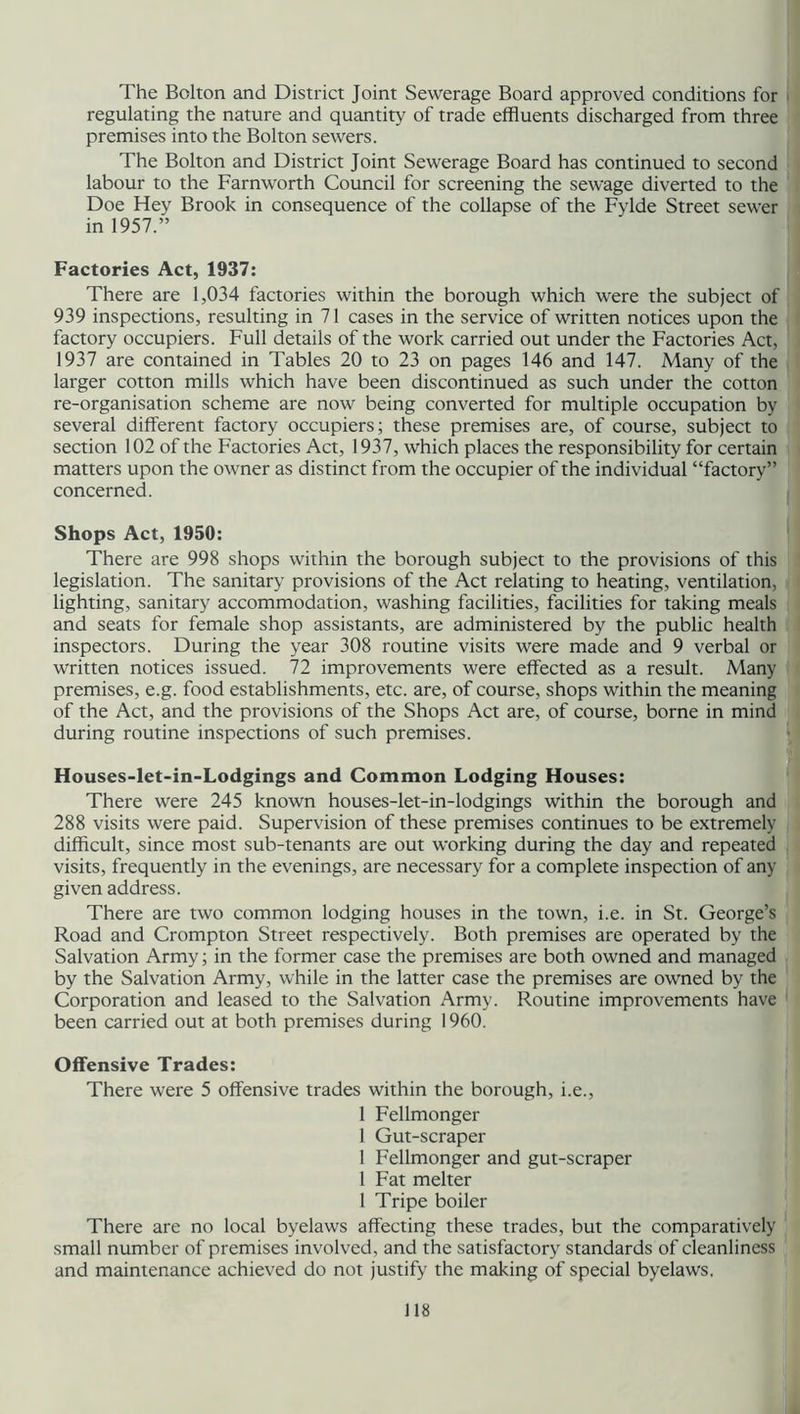The Bolton and District Joint Sewerage Board approved conditions for regulating the nature and quantity of trade effluents discharged from three premises into the Bolton sewers. The Bolton and District Joint Sewerage Board has continued to second labour to the Farnworth Council for screening the sewage diverted to the Doe Hey Brook in consequence of the collapse of the Fylde Street sewer in 1957.” Factories Act, 1937: There are 1,034 factories within the borough which were the subject of 939 inspections, resulting in 71 cases in the service of written notices upon the factory occupiers. Full details of the work carried out under the Factories Act, 1937 are contained in Tables 20 to 23 on pages 146 and 147. Many of the larger cotton mills which have been discontinued as such under the cotton re-organisation scheme are now being converted for multiple occupation by several different factory occupiers; these premises are, of course, subject to section 102 of the Factories Act, 1937, which places the responsibility for certain matters upon the owner as distinct from the occupier of the individual “factory” concerned. Shops Act, 1950: There are 998 shops within the borough subject to the provisions of this legislation. The sanitary provisions of the Act relating to heating, ventilation, lighting, sanitary accommodation, washing facilities, facilities for taking meals and seats for female shop assistants, are administered by the public health inspectors. During the year 308 routine visits were made and 9 verbal or written notices issued. 72 improvements were effected as a result. Many premises, e.g. food establishments, etc. are, of course, shops within the meaning of the Act, and the provisions of the Shops Act are, of course, borne in mind during routine inspections of such premises. Houses-let-in-Lodgings and Common Lodging Houses: There were 245 known houses-let-in-lodgings within the borough and 288 visits were paid. Supervision of these premises continues to be extremely difficult, since most sub-tenants are out working during the day and repeated visits, frequently in the evenings, are necessary for a complete inspection of any given address. There are two common lodging houses in the town, i.e. in St. George’s Road and Crompton Street respectively. Both premises are operated by the Salvation Army; in the former case the premises are both owned and managed by the Salvation Army, while in the latter case the premises are owned by the Corporation and leased to the Salvation Army. Routine improvements have been carried out at both premises during 1960. Offensive Trades: There were 5 offensive trades within the borough, i.e., 1 Fellmonger 1 Gut-scraper 1 Fellmonger and gut-scraper 1 Fat melter 1 Tripe boiler There are no local byelaws affecting these trades, but the comparatively small number of premises involved, and the satisfactory standards of cleanliness and maintenance achieved do not justify the making of special byelaws.