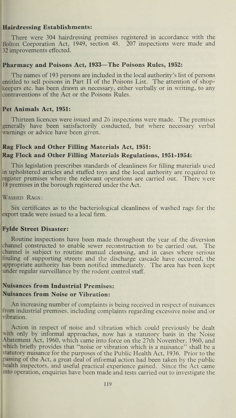 Hairdressing Establishments: There were 304 hairdressing premises registered in accordance with the Bolton Corporation Act, 1949, section 48. 207 inspections were made and 132 improvements effected. Pharmacy and Poisons Act, 1933—The Poisons Rules, 1952: The names of 193 persons are included in the local authority’s list of persons | entitled to sell poisons in Part II of the Poisons List. The attention of shop- i keepers etc. has been drawn as necessary, either verbally or in writing, to any contraventions of the Act or the Poisons Rules. Pet Animals Act, 1951: Thirteen licences were issued and 26 inspections were made. The premises I generally have been satisfactorily conducted, but where necessary verbal iwarnings or advice have been given. Rag Flock and Other Filling Materials Act, 1951: Rag Flock and Other Filling Materials Regulations, 1951-1954: This legislation prescribes standards of cleanliness for filling materials used in upholstered articles and stuffed toys and the local authority are required to I register premises where the relevant operations are carried out. There were 118 premises in the borough registered under the Act. Washed Rags: Six certificates as to the bacteriological cleanliness of washed rags for the (export trade were issued to a local firm. Fylde Street Disaster: Routine inspections have been made throughout the year of the diversion channel constructed to enable sewer reconstruction to be carried out. The channel is subject to routine manual cleansing, and in cases where serious louling of supporting streets and the discharge cascade have occurred, the appropriate authority has been notified immediately. The area has been kept under regular surveillance by the rodent control staff. Nuisances from Industrial Premises: Nuisances from Noise or Vibration: An increasing number of complaints is being received in respect of nuisances jtrom industrial premises, including complaints regarding excessive noise and/or ! vibration. Action in respect of noise and vibration which could previously be dealt with only by informal approaches, now has a statutory basis in the Noise Abatement Act, 1960, which came into force on the 27th November, 1960, and which briefly provides that “noise or vibration which is a nuisance” shall be a statutory nuisance for the purposes of the Public Health Act, 1936. Prior to the passing of the Act, a great deal of informal action had been taken by the public health inspectors, and useful practical experience gained. Since the Act came into operation, enquiries have been made and tests carried out to investigate the