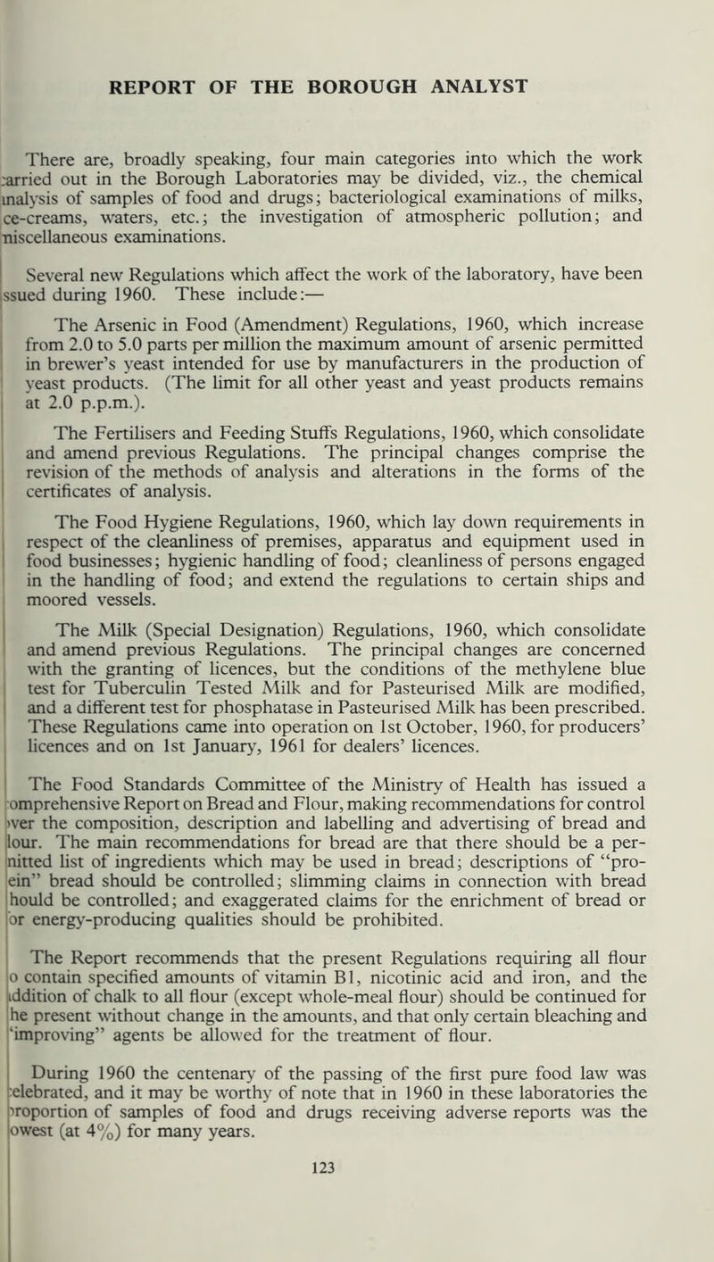 REPORT OF THE BOROUGH ANALYST There are, broadly speaking, four main categories into which the work rarried out in the Borough Laboratories may be divided, viz., the chemical inalysis of samples of food and drugs; bacteriological examinations of milks, ce-creams, waters, etc.; the investigation of atmospheric pollution; and niscellaneous examinations. Several new Regulations which affect the work of the laboratory, have been issued during 1960. These include:— The Arsenic in Food (Amendment) Regulations, 1960, which increase from 2.0 to 5.0 parts per million the maximum amount of arsenic permitted in brewer’s yeast intended for use by manufacturers in the production of yeast products. (The limit for all other yeast and yeast products remains at 2.0 p.p.m.). The Fertilisers and Feeding Stuffs Regulations, 1960, which consolidate and amend previous Regulations. The principal changes comprise the revision of the methods of analysis and alterations in the forms of the certificates of analysis. The Food Hygiene Regulations, 1960, which lay down requirements in respect of the cleanliness of premises, apparatus and equipment used in food businesses; hygienic handling of food; cleanliness of persons engaged in the handling of food; and extend the regulations to certain ships and moored vessels. The Milk (Special Designation) Regulations, 1960, which consolidate and amend previous Regulations. The principal changes are concerned with the granting of licences, but the conditions of the methylene blue test for Tuberculin Tested Milk and for Pasteurised Milk are modified, and a different test for phosphatase in Pasteurised Milk has been prescribed. These Regulations came into operation on 1st October, 1960, for producers’ licences and on 1st January, 1961 for dealers’ licences. The Food Standards Committee of the Ministry of Health has issued a omprehensive Report on Bread and Flour, making recommendations for control >ver the composition, description and labelling and advertising of bread and lour. The main recommendations for bread are that there should be a per- nitted list of ingredients which may be used in bread; descriptions of “pro- ein” bread should be controlled; slimming claims in connection with bread hould be controlled; and exaggerated claims for the enrichment of bread or or energy-producing qualities should be prohibited. The Report recommends that the present Regulations requiring all flour o contain specified amounts of vitamin Bl, nicotinic acid and iron, and the addition of chalk to all flour (except whole-meal flour) should be continued for he present without change in the amounts, and that only certain bleaching and ‘improving” agents be allowed for the treatment of flour. During 1960 the centenary of the passing of the first pure food law was celebrated, and it may be worthy of note that in 1960 in these laboratories the proportion of samples of food and drugs receiving adverse reports was the owest (at 4%) for many years.
