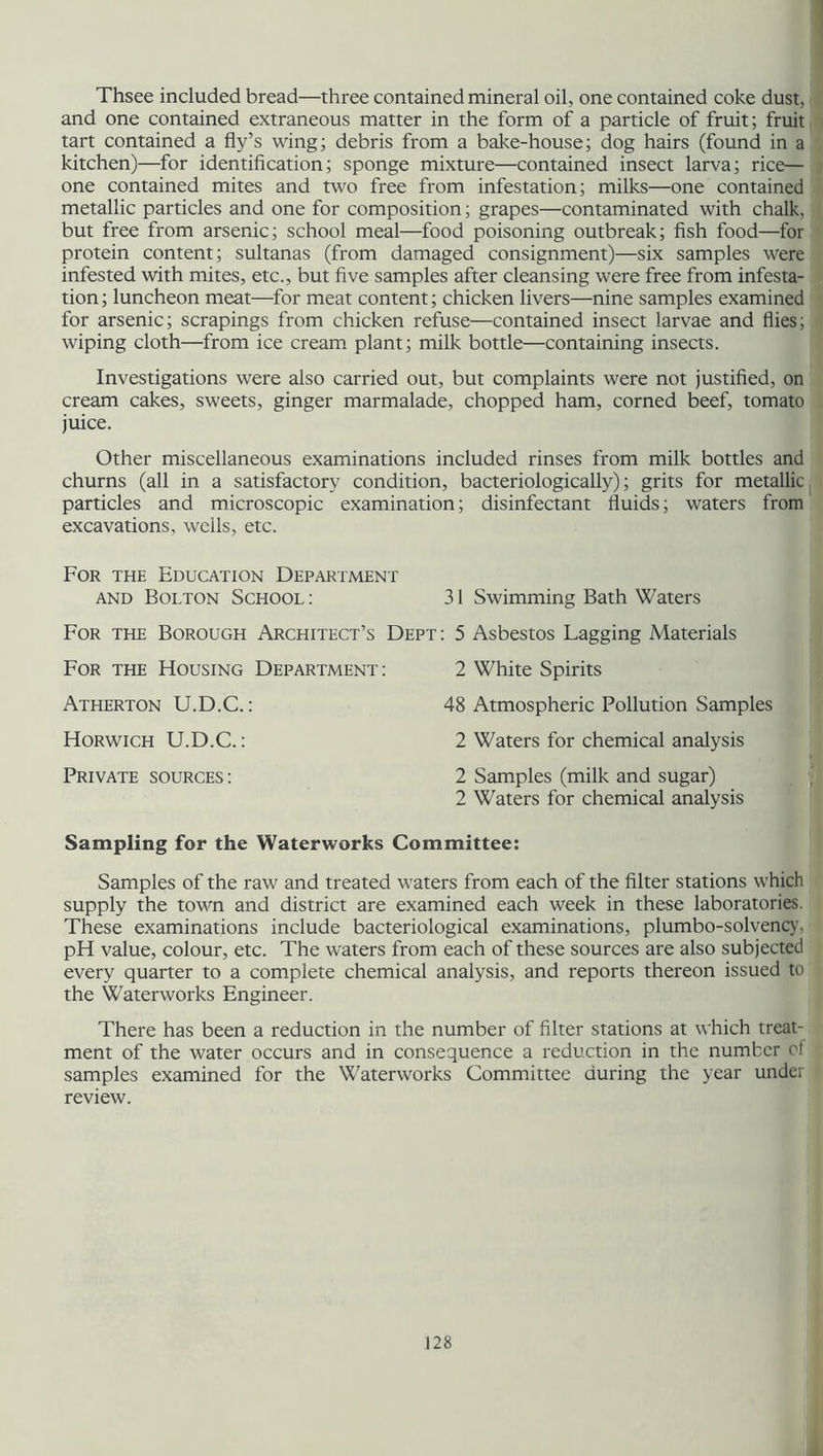 Thsee included bread—three contained mineral oil, one contained coke dust, and one contained extraneous matter in the form of a particle of fruit; fruit tart contained a fly’s wing; debris from a bake-house; dog hairs (found in a kitchen)—for identification; sponge mixture—contained insect larva; rice— one contained mites and two free from infestation; milks—one contained metallic particles and one for composition; grapes—contaminated with chalk, but free from arsenic; school meal—food poisoning outbreak; fish food—for protein content; sultanas (from damaged consignment)—six samples were infested with mites, etc., but five samples after cleansing were free from infesta- tion ; luncheon meat—for meat content; chicken livers—nine samples examined for arsenic; scrapings from chicken refuse—contained insect larvae and flies; wiping cloth—from ice cream plant; milk bottle—containing insects. Investigations were also carried out, but complaints were not justified, on cream cakes, sweets, ginger marmalade, chopped ham, corned beef, tomato juice. Other miscellaneous examinations included rinses from milk bottles and churns (all in a satisfactory condition, bacteriologically); grits for metallic particles and microscopic examination; disinfectant fluids; waters from excavations, wells, etc. For the Education Department and Bolton School: 31 Swimming Bath Waters For the Borough Architect’s Dept : 5 Asbestos Lagging Materials For the Housing Department : 2 White Spirits Atherton U.D.C.: 48 Atmospheric Pollution Samples Horwich U.D.C.: 2 Waters for chemical analysis Private sources : 2 Samples (milk and sugar) 2 Waters for chemical analysis Sampling for the Waterworks Committee: Samples of the raw and treated waters from each of the filter stations which supply the town and district are examined each week in these laboratories. These examinations include bacteriological examinations, plumbo-solvency, pH value, colour, etc. The waters from each of these sources are also subjected every quarter to a complete chemical analysis, and reports thereon issued to the Waterworks Engineer. There has been a reduction in the number of filter stations at which treat- ment of the water occurs and in consequence a reduction in the number of samples examined for the Waterworks Committee during the year under review.