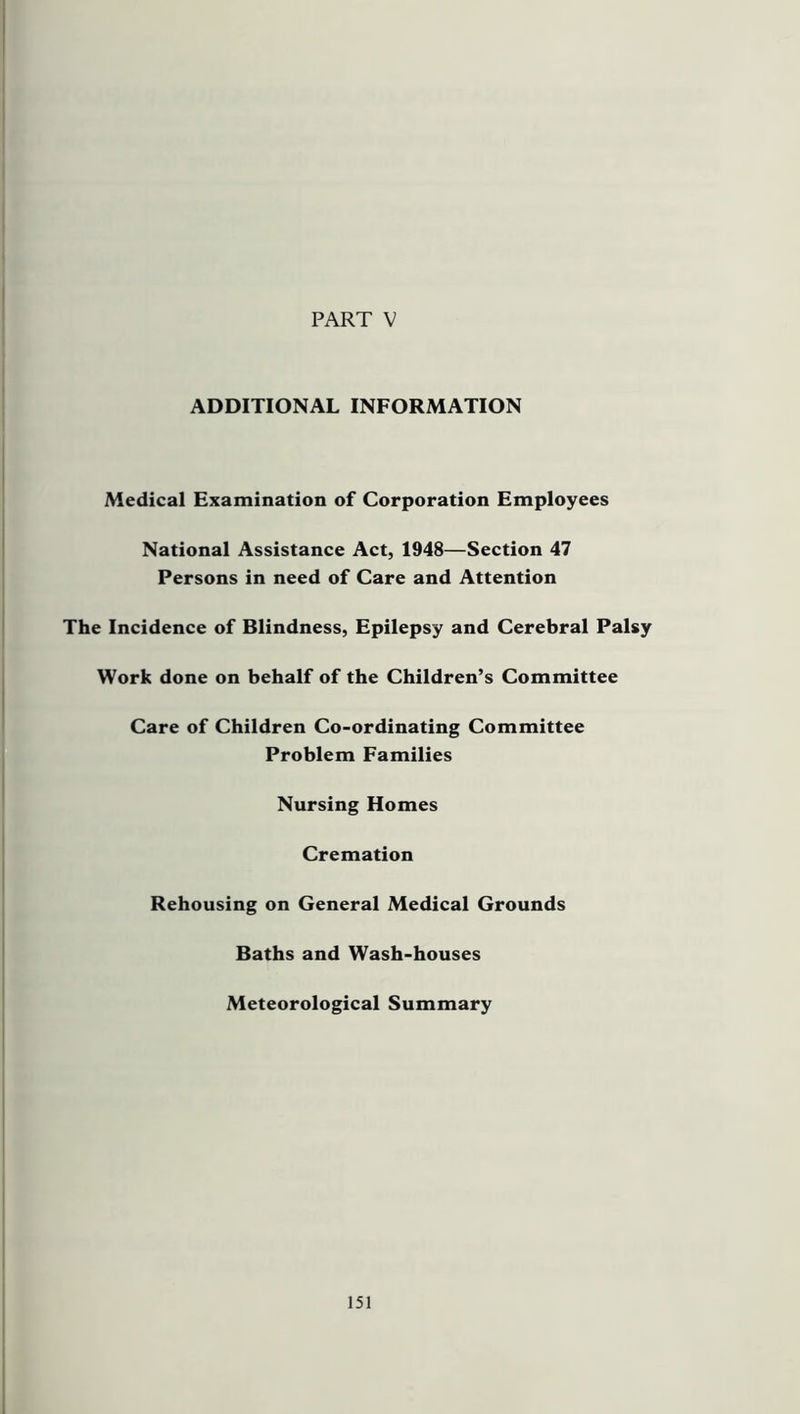 PART V ADDITIONAL INFORMATION Medical Examination of Corporation Employees National Assistance Act, 1948—Section 47 Persons in need of Care and Attention The Incidence of Blindness, Epilepsy and Cerebral Palsy Work done on behalf of the Children’s Committee Care of Children Co-ordinating Committee Problem Families Nursing Homes Cremation Rehousing on General Medical Grounds Baths and Wash-houses Meteorological Summary