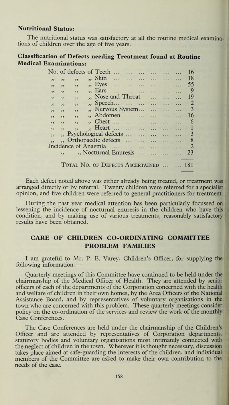 Nutritional Status: The nutritional status was satisfactory at all the routine medical examina- tions of children over the age of five years. Classification of Defects needing Treatment found at Routine Medical Examinations: No. of defects of Teeth ... 55 „ ,, ,, Skin 55 55 55 55 55 55 55 55 Eyes 55 55 Ears „ „ Nose and Throat „ Speech „ Nervous System „ Abdomen ... „ Chest „ Heart ,, „ Psychological defects ... „ „ Orthopaedic defects ... Incidence of Anaemia „ „ Nocturnal Enuresis 55 55 55 55 55 55 55 55 55 55 55 55 55 55 55 16 18 55 9 19 2 3 16 6 1 3 8 2 23 Total No. of Defects Ascertained 181 Each defect noted above was either already being treated, or treatment was arranged directly or by referral. Twenty children were referred for a specialist opinion, and five children were referred to general practitioners for treatment. During the past year medical attention has been particularly focussed on lessening the incidence of nocturnal enuresis in the children who have this condition, and by making use of various treatments, reasonably satisfactory results have been obtained. CARE OF CHILDREN CO-ORDINATING COMMITTEE PROBLEM FAMILIES I am grateful to Mr. P. E. Varey, Children’s Officer, for supplying the following information:— Quarterly meetings of this Committee have continued to be held under the chairmanship of the Medical Officer of Health. They are attended by senior officers of each of the departments of the Corporation concerned with the health and welfare of children in their own homes, by the Area Officers of the National Assistance Board, and by representatives of voluntary organisations in the town who are concerned with this problem. These quarterly meetings consider policy on the co-ordination of the services and review the work of the monthly Case Conferences. The Case Conferences are held under the chairmanship of the Children’s Officer and are attended by representatives of Corporation departments, statutory bodies and voluntary organisations most intimately connected with the neglect of children in the town. Wherever it is thought necessary, discussion takes place aimed at safe-guarding the interests of the children, and individual members of the Committee are asked to make their own contribution to the needs of the case.