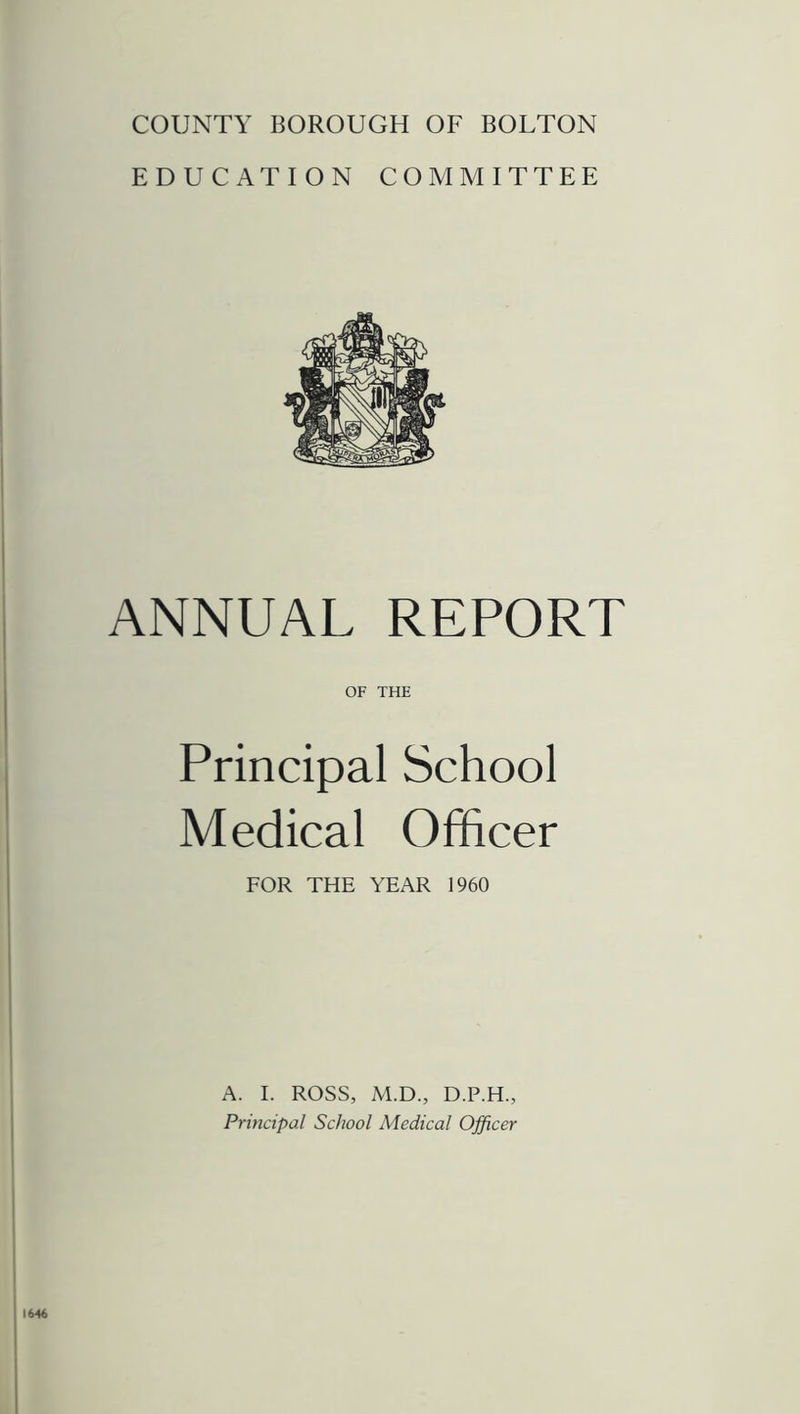 COUNTY BOROUGH OF BOLTON EDUCATION COMMITTEE ANNUAL REPORT OF THE Principal School Medical Officer FOR THE YEAR 1960 A. I. ROSS, M.D., D.P.H., Principal School Medical Officer