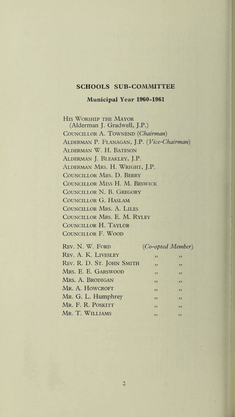 SCHOOLS SUB-COMMITTEE Municipal Year 1960-1961 His Worship the Mayor (Alderman J. Gradwell, J.P.) Councillor A. Townend (Chairman) Alderman P. Flanagan, J.P. (Vice-Chairman) Alderman W. H. Bateson Alderman J. Bleakley, J.P. Alderman Mrs. H. Wright, J.P. Councillor Mrs. D. Berry Councillor Miss H. M. Beswick Councillor N. B. Gregory Councillor G. Haslam Councillor Mrs. A. Liles Councillor Mrs. E. M. Ryley Councillor H. Taylor Councillor F. Wood Rev. N. W. Ford (Co-opted Member) Rev. A. K. Livesley „ „ Rev. R. D. St. John Smith „ „ Mrs. E. E. Garswood „ „ Mrs. A. Brodigan „ „ Mr. A. Howcroft „ „ Mr. G. L. Humphrey „ „ Mr. F. R. Poskitt „ „ Mr. T. Williams „ „