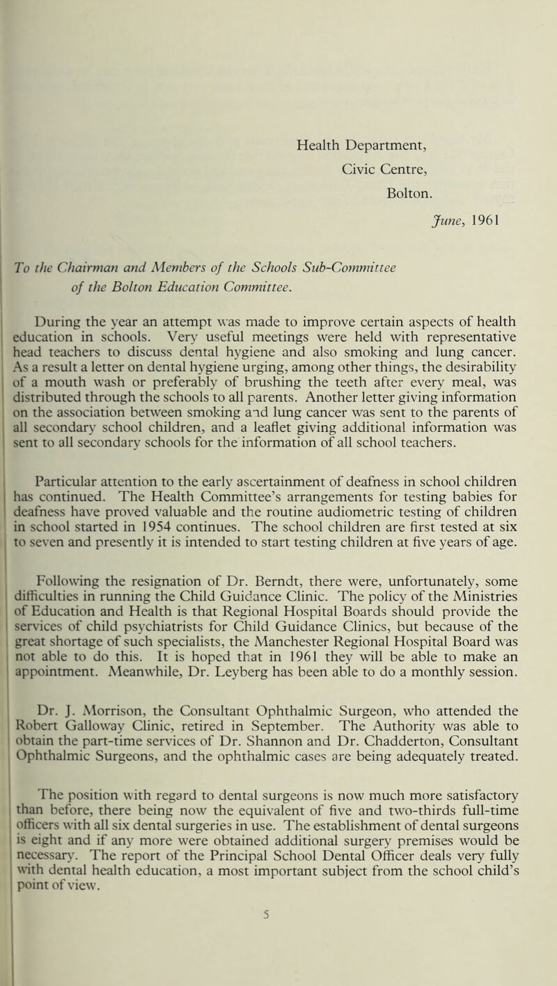 Health Department, Civic Centre, Bolton. June, 1961 To the Chairman and Members of the Schools Sub-Committee of the Bolton Education Committee. During the year an attempt was made to improve certain aspects of health education in schools. Very useful meetings were held with representative head teachers to discuss dental hygiene and also smoking and lung cancer. As a result a letter on dental hygiene urging, among other things, the desirability of a mouth wash or preferably of brushing the teeth after every meal, was distributed through the schools to all parents. Another letter giving information on the association between smoking and lung cancer was sent to the parents of all secondary school children, and a leaflet giving additional information was sent to all secondary schools for the information of all school teachers. Particular attention to the early ascertainment of deafness in school children has continued. The Health Committee’s arrangements for testing babies for deafness have proved valuable and the routine audiometric testing of children in school started in 1954 continues. The school children are first tested at six to seven and presently it is intended to start testing children at five years of age. Following the resignation of Dr. Berndt, there were, unfortunately, some difficulties in running the Child Guidance Clinic. The policy of the Ministries of Education and Health is that Regional Hospital Boards should provide the I services of child psychiatrists for Child Guidance Clinics, but because of the great shortage of such specialists, the Manchester Regional Hospital Board was not able to do this. It is hoped that in 1961 they will be able to make an appointment. Meanwhile, Dr. Leyberg has been able to do a monthly session. Dr. J. Morrison, the Consultant Ophthalmic Surgeon, who attended the Robert Galloway Clinic, retired in September. The Authority was able to obtain the part-time services of Dr. Shannon and Dr. Chadderton, Consultant Ophthalmic Surgeons, and the ophthalmic cases are being adequately treated. The position with regard to dental surgeons is now much more satisfactory than before, there being now the equivalent of five and two-thirds full-time ] officers with all six dental surgeries in use. The establishment of dental surgeons is eight and if any more were obtained additional surgery premises would be necessary. The report of the Principal School Dental Officer deals very fully with dental health education, a most important subject from the school child’s 1 point of view.