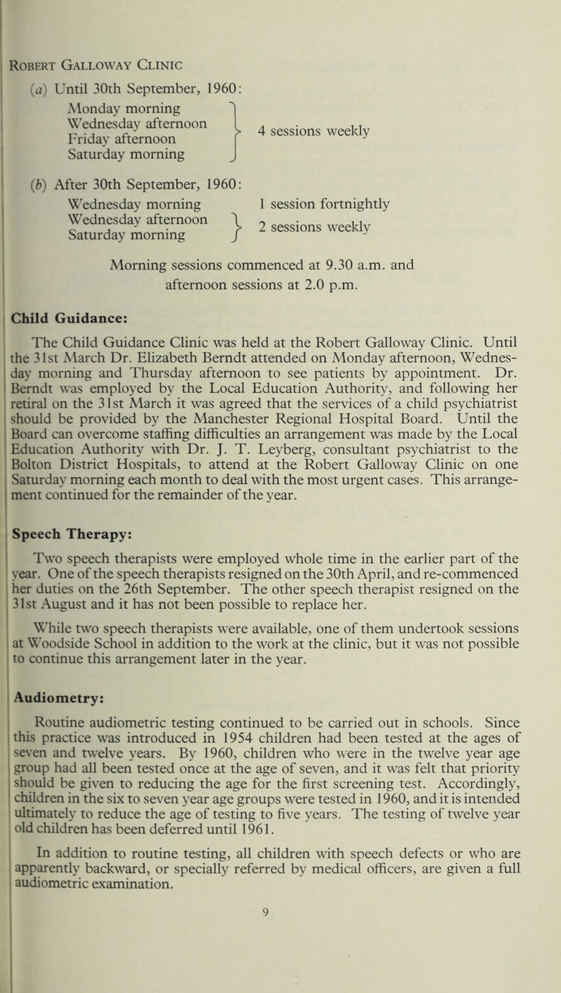 Robert Galloway Clinic (a) Until 30th September, 1960: Monday morning Wednesday afternoon 1^ 4 sessions weekly Friday afternoon Saturday morning J (,b) After 30th September, 1960: Wednesday morning Wednesday afternoon \ Saturday morning / } 1 session fortnightly 2 sessions weekly Morning sessions commenced at 9.30 a.m. and afternoon sessions at 2.0 p.m. Child Guidance: The Child Guidance Clinic was held at the Robert Galloway Clinic. Until the 31st March Dr. Elizabeth Berndt attended on Monday afternoon, Wednes- day morning and Thursday afternoon to see patients by appointment. Dr. Berndt was employed by the Local Education Authority, and following her retiral on the 31st March it was agreed that the services of a child psychiatrist should be provided by the Manchester Regional Hospital Board. Until the Board can overcome staffing difficulties an arrangement was made by the Local Education Authority with Dr. J. T. Leyberg, consultant psychiatrist to the Bolton District Hospitals, to attend at the Robert Galloway Clinic on one I Saturday morning each month to deal with the most urgent cases. This arrange- ment continued for the remainder of the year. Speech Therapy: Two speech therapists were employed whole time in the earlier part of the year. One of the speech therapists resigned on the 30th April, and re-commenced her duties on the 26th September. The other speech therapist resigned on the 31st August and it has not been possible to replace her. While two speech therapists were available, one of them undertook sessions at Woodside School in addition to the work at the clinic, but it was not possible to continue this arrangement later in the year. Audiometry: Routine audiometric testing continued to be carried out in schools. Since this practice was introduced in 1954 children had been tested at the ages of seven and twelve years. By 1960, children who were in the twelve year age group had all been tested once at the age of seven, and it was felt that priority should be given to reducing the age for the first screening test. Accordingly, children in the six to seven year age groups were tested in 1960, and it is intended ultimately to reduce the age of testing to five years. The testing of twelve year old children has been deferred until 1961. In addition to routine testing, all children with speech defects or who are apparently backward, or specially referred by medical officers, are given a full audiometric examination.