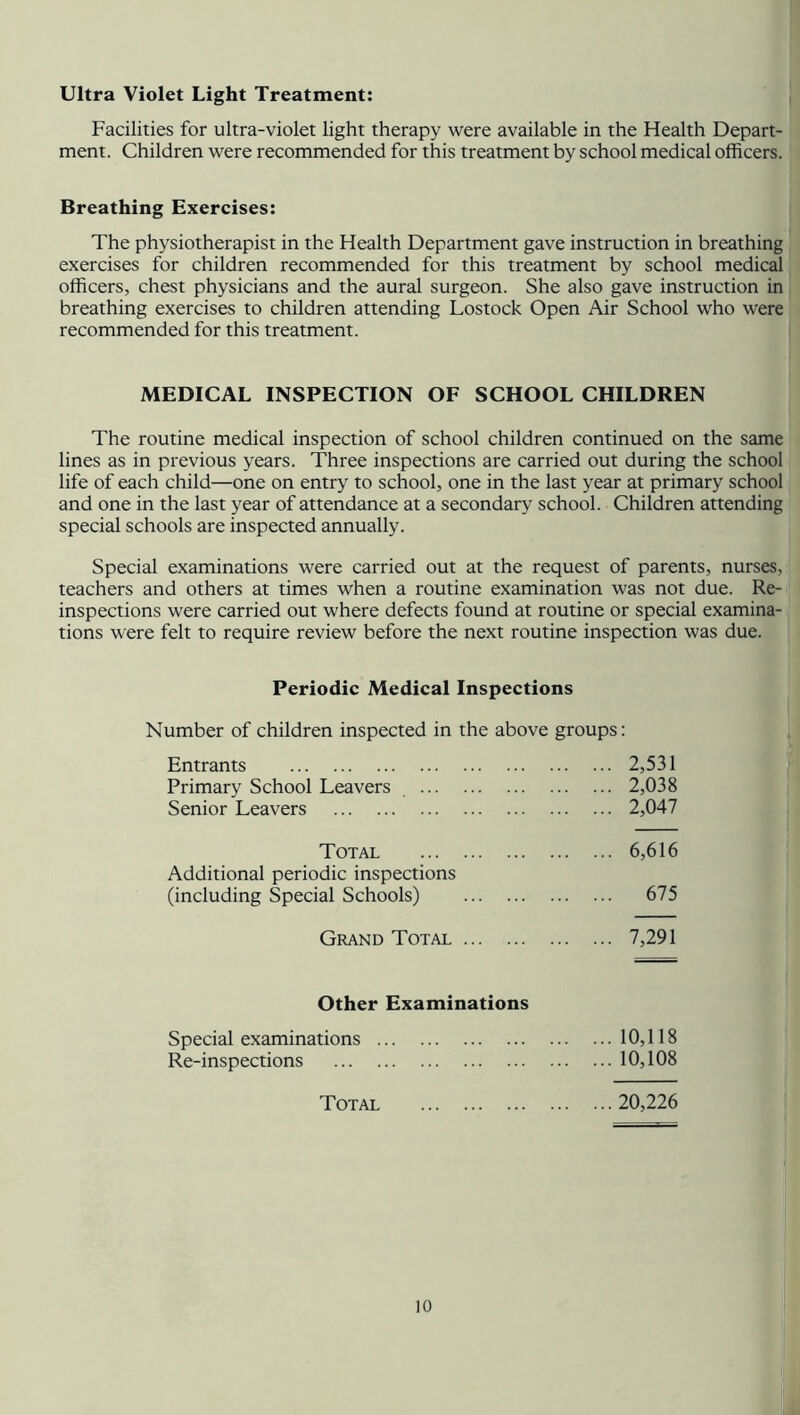Ultra Violet Light Treatment: Facilities for ultra-violet light therapy were available in the Health Depart- ment. Children were recommended for this treatment by school medical officers. Breathing Exercises: The physiotherapist in the Health Department gave instruction in breathing exercises for children recommended for this treatment by school medical officers, chest physicians and the aural surgeon. She also gave instruction in breathing exercises to children attending Lostock Open Air School who were recommended for this treatment. MEDICAL INSPECTION OF SCHOOL CHILDREN The routine medical inspection of school children continued on the same lines as in previous years. Three inspections are carried out during the school life of each child—one on entry to school, one in the last year at primary school and one in the last year of attendance at a secondary school. Children attending special schools are inspected annually. Special examinations were carried out at the request of parents, nurses, teachers and others at times when a routine examination was not due. Re- inspections were carried out where defects found at routine or special examina- tions were felt to require review before the next routine inspection was due. Periodic Medical Inspections Number of children inspected in the above groups: Entrants 2,531 Primary School Leavers 2,038 Senior Leavers 2,047 Total 6,616 Additional periodic inspections (including Special Schools) 675 Grand Total 7,291 Other Examinations Special examinations 10,118 Re-inspections 10,108 Total 20,226