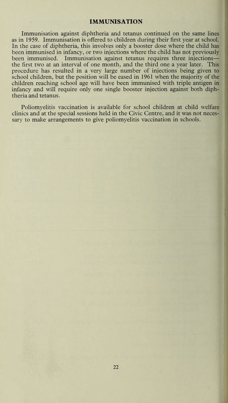 IMMUNISATION Immunisation against diphtheria and tetanus continued on the same lines as in 1959. Immunisation is offered to children during their first year at school. In the case of diphtheria, this involves only a booster dose where the child has been immunised in infancy, or two injections where the child has not previously been immunised. Immunisation against tetanus requires three injections— the first two at an interval of one month, and the third one a year later. This procedure has resulted in a very large number of injections being given to school children, but the position will be eased in 1961 when the majority of the children reaching school age will have been immunised with triple antigen in infancy and will require only one single booster injection against both diph- theria and tetanus. Poliomyelitis vaccination is available for school children at child welfare clinics and at the special sessions held in the Civic Centre, and it was not neces- sary to make arrangements to give poliomyelitis vaccination in schools.