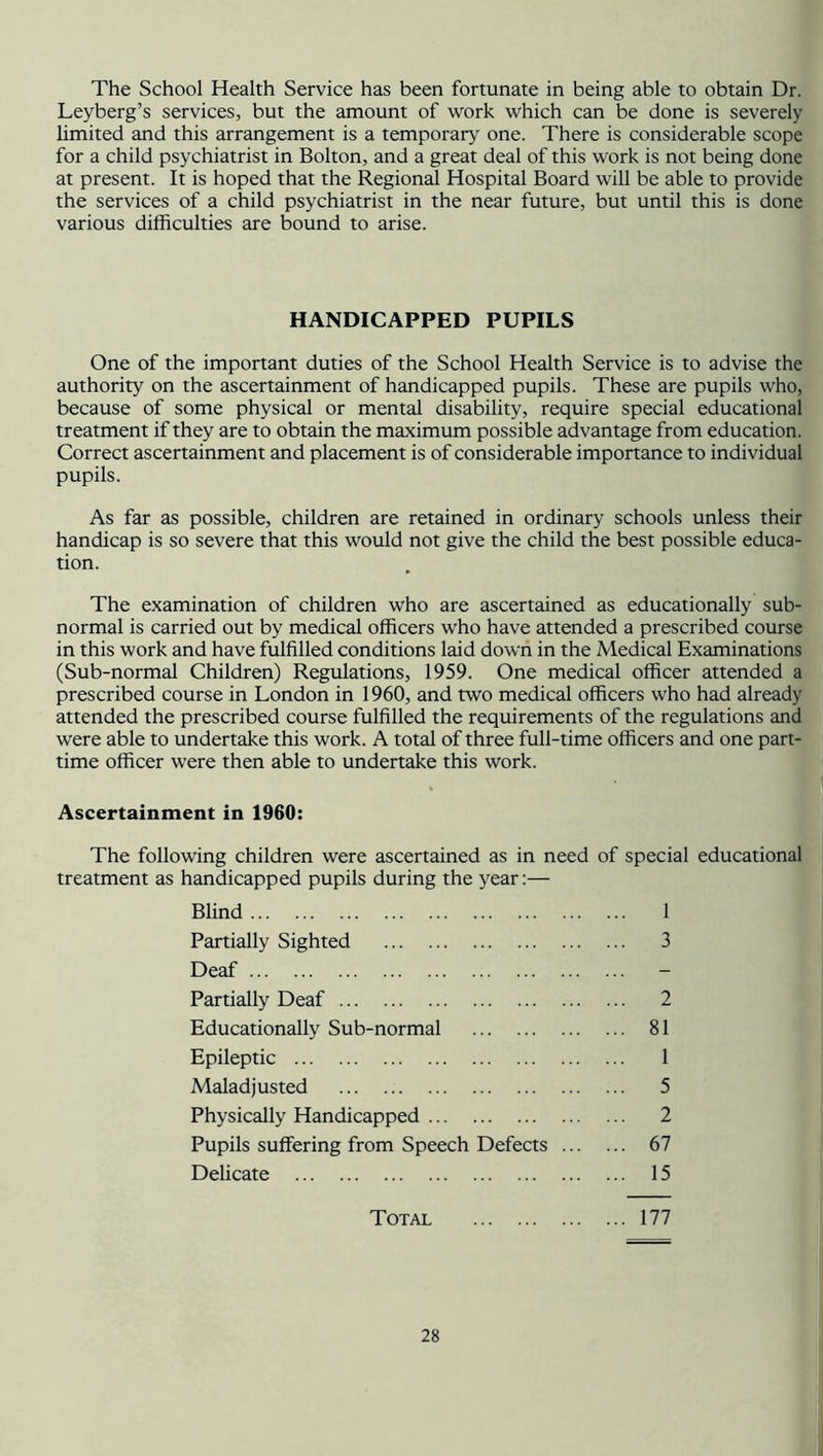 The School Health Service has been fortunate in being able to obtain Dr. Leyberg’s services, but the amount of work which can be done is severely limited and this arrangement is a temporary one. There is considerable scope for a child psychiatrist in Bolton, and a great deal of this work is not being done at present. It is hoped that the Regional Hospital Board will be able to provide the services of a child psychiatrist in the near future, but until this is done various difficulties are bound to arise. HANDICAPPED PUPILS One of the important duties of the School Health Service is to advise the authority on the ascertainment of handicapped pupils. These are pupils who, because of some physical or mental disability, require special educational treatment if they are to obtain the maximum possible advantage from education. Correct ascertainment and placement is of considerable importance to individual pupils. As far as possible, children are retained in ordinary schools unless their handicap is so severe that this would not give the child the best possible educa- tion. The examination of children who are ascertained as educationally sub- normal is carried out by medical officers who have attended a prescribed course in this work and have fulfilled conditions laid down in the Medical Examinations (Sub-normal Children) Regulations, 1959. One medical officer attended a prescribed course in London in 1960, and two medical officers who had already attended the prescribed course fulfilled the requirements of the regulations and were able to undertake this work. A total of three full-time officers and one part- time officer were then able to undertake this work. Ascertainment in 1960: The following children were ascertained as in need of special educational treatment as handicapped pupils during the year:— Blind 1 Partially Sighted 3 Deaf Partially Deaf 2 Educationally Sub-normal 81 Epileptic 1 Maladjusted 5 Physically Handicapped 2 Pupils suffering from Speech Defects 67 Delicate 15 Total 177