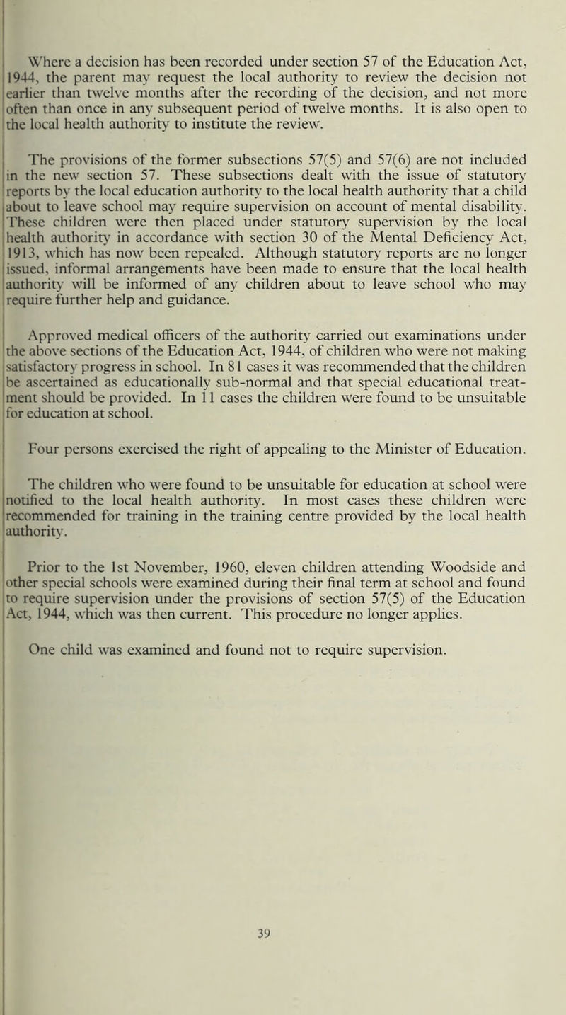 Where a decision has been recorded under section 57 of the Education Act, 1944, the parent may request the local authority to review the decision not |earlier than twelve months after the recording of the decision, and not more 'often than once in any subsequent period of twelve months. It is also open to the local health authority to institute the review. The provisions of the former subsections 57(5) and 57(6) are not included in the new section 57. These subsections dealt with the issue of statutory ' reports by the local education authority to the local health authority that a child about to leave school may require supervision on account of mental disability. These children were then placed under statutory supervision by the local i health authority in accordance with section 30 of the Mental Deficiency Act, 1913, which has now been repealed. Although statutory reports are no longer issued, informal arrangements have been made to ensure that the local health authority will be informed of any children about to leave school who may require further help and guidance. Approved medical officers of the authority carried out examinations under the above sections of the Education Act, 1944, of children who were not making satisfactory progress in school. In 81 cases it was recommended that the children be ascertained as educationally sub-normal and that special educational treat- ment should be provided. In 11 cases the children were found to be unsuitable for education at school. Four persons exercised the right of appealing to the Minister of Education. The children who were found to be unsuitable for education at school were notified to the local health authority. In most cases these children were recommended for training in the training centre provided by the local health authority. Prior to the 1st November, 1960, eleven children attending Woodside and other special schools were examined during their final term at school and found to require supervision under the provisions of section 57(5) of the Education Act, 1944, which was then current. This procedure no longer applies. One child was examined and found not to require supervision.
