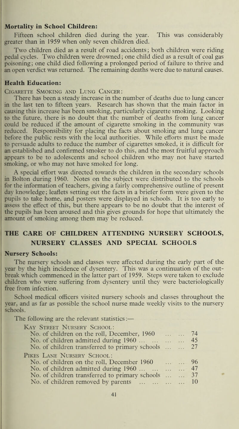 Mortality in School Children: Fifteen school children died during the year. This was considerably greater than in 1959 when only seven children died. Two children died as a result of road accidents; both children were riding 1 pedal cycles. Two children were drowned; one child died as a result of coal gas poisoning; one child died following a prolonged period of failure to thrive and an open verdict was returned. The remaining deaths were due to natural causes. Health Education: Cigarette Smoking and Lung Cancer: There has been a steady increase in the number of deaths due to lung cancer in the last ten to fifteen years. Research has shown that the main factor in causing this increase has been smoking, particularly cigarette smoking. Looking to the future, there is no doubt that the number of deaths from lung cancer could be reduced if the amount of cigarette smoking in the community was reduced. Responsibility for placing the facts about smoking and lung cancer ! before the public rests with the local authorities. While efforts must be made to persuade adults to reduce the number of cigarettes smoked, it is difficult for an established and confirmed smoker to do this, and the most fruitful approach appears to be to adolescents and school children who may not have started smoking, or who may not have smoked for long. A special effort was directed towards the children in the secondary schools in Bolton during 1960. Notes on the subject were distributed to the schools I for the information of teachers, giving a fairly comprehensive outline of present I day knowledge; leaflets setting out the facts in a briefer form were given to the pupils to take home, and posters were displayed in schools. It is too early to I assess the effect of this, but there appears to be no doubt that the interest of > the pupils has been aroused and this gives grounds for hope that ultimately the amount of smoking among them may be reduced. THE CARE OF CHILDREN ATTENDING NURSERY SCHOOLS, NURSERY CLASSES AND SPECIAL SCHOOLS Nursery Schools: The nursery schools and classes were affected during the early part of the I year by the high incidence of dysentery. This was a continuation of the out- break which commenced in the latter part of 1959. Steps were taken to exclude . children who were suffering from dysentery until they were bacteriologically free from infection. School medical officers visited nursery schools and classes throughout the year, and as far as possible the school nurse made weekly visits to the nursery i schools. The following are the relevant statistics:— Kay Street Nursery School: No. of children on the roll, December, 1960 74 No. of children admitted during 1960 45 No. of children transferred to primary schools 27 Pikes Lane Nursery School: No. of children on the roll, December 1960 96 No. of children admitted during 1960 47 No. of children transferred to primary schools 37 No. of children removed by parents 10