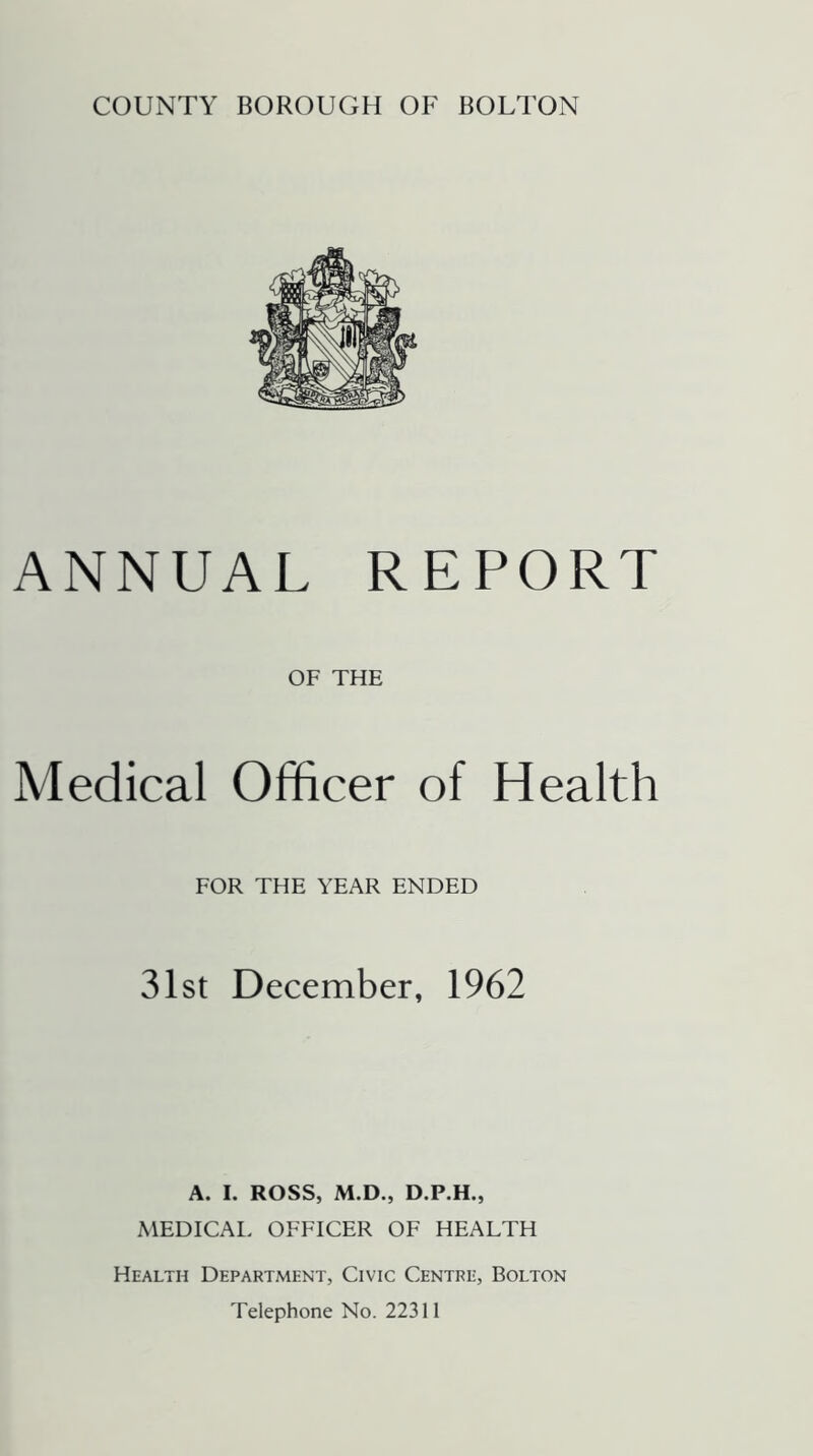 COUNTY BOROUGH OF BOLTON ANNUAL REPORT OF THE Medical Officer of Health FOR THE YEAR ENDED 31st December, 1962 A. I. ROSS, M.D., D.P.H., MEDICAL OFFICER OF HEALTH Health Department, Civic Centre, Bolton Telephone No. 22311