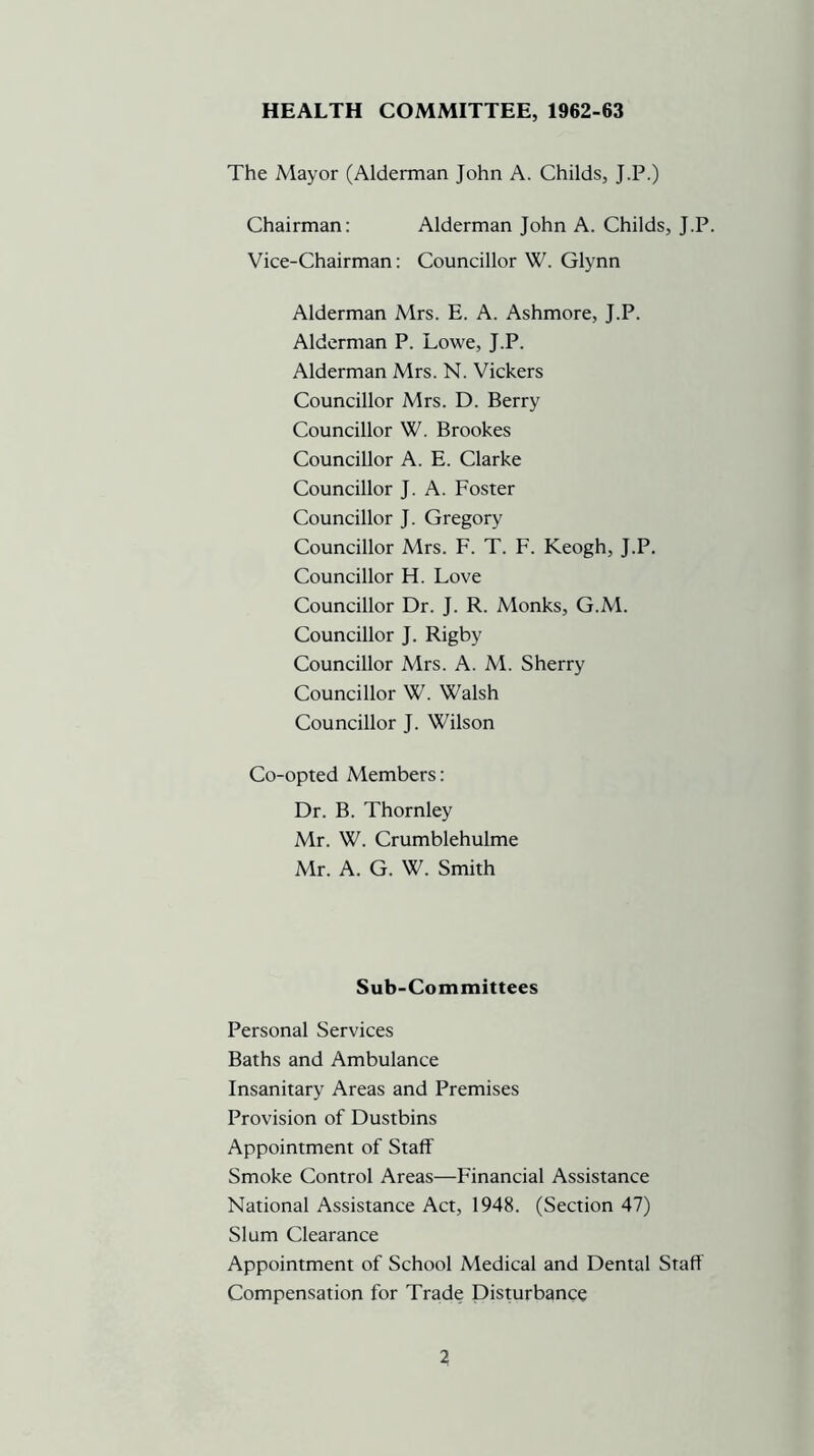 HEALTH COMMITTEE, 1962-63 The Mayor (Alderman John A. Childs, J.P.) Chairman: Alderman John A. Childs, J.P. Vice-Chairman: Councillor W. Glynn Alderman Mrs. E. A. Ashmore, J.P. Alderman P. Lowe, J.P. Alderman Mrs. N. Vickers Councillor Mrs. D. Berry Councillor W. Brookes Councillor A. E. Clarke Councillor J. A. Foster Councillor J. Gregory Councillor Mrs. F. T. F. Keogh, J.P. Councillor H. Love Councillor Dr. J. R. Monks, G.M. Councillor J. Rigby Councillor Mrs. A. M. Sherry Councillor W. Walsh Councillor J. Wilson Co-opted Members: Dr. B. Thornley Mr. W. Crumblehulme Mr. A. G. W. Smith Sub-Committees Personal Services Baths and Ambulance Insanitary Areas and Premises Provision of Dustbins Appointment of Staff Smoke Control Areas—Financial Assistance National Assistance Act, 1948. (Section 47) Slum Clearance Appointment of School Medical and Dental Staff Compensation for Trade Disturbance