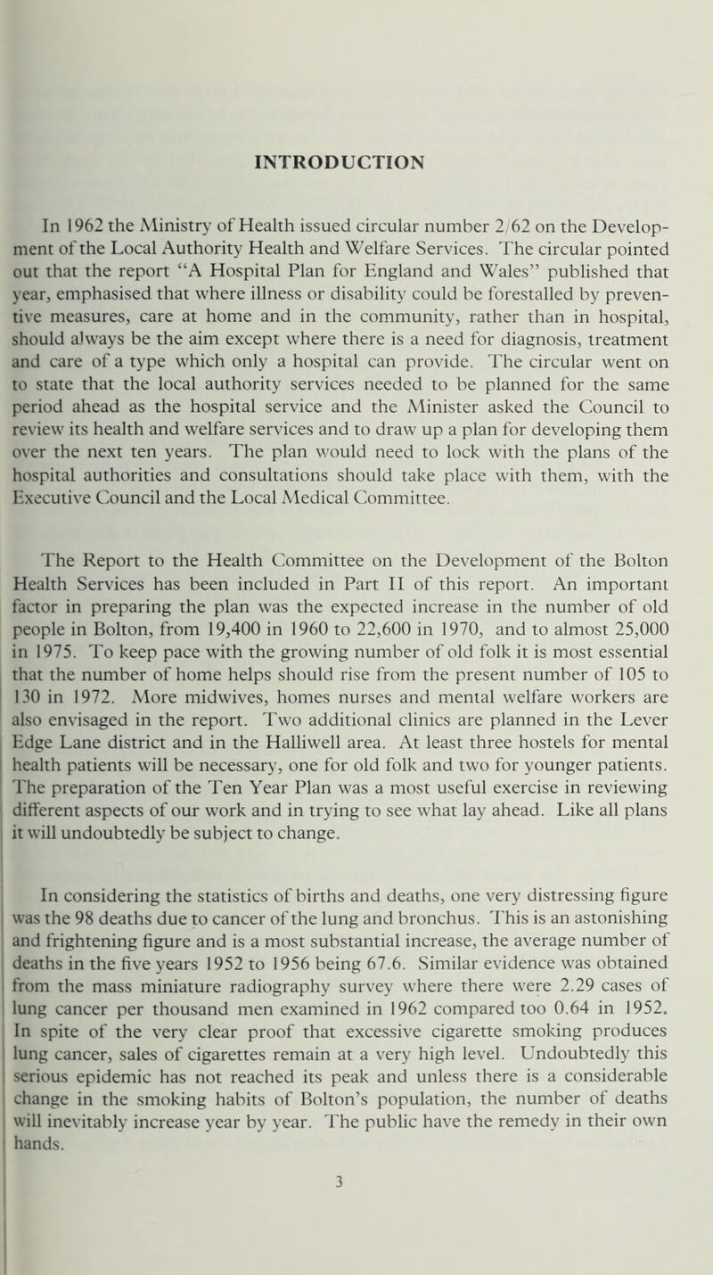 INTRODUCTION In 1962 the Ministry of Health issued circular number 2; 62 on the Develop- ment of the Local Authority Health and Welfare Services. The circular pointed out that the report “A Hospital Plan for England and Wales” published that year, emphasised that where illness or disability could be forestalled by preven- tive measures, care at home and in the community, rather than in hospital, should always be the aim except where there is a need for diagnosis, treatment and care of a type which only a hospital can provide, d'he circular went on to state that the local authority services needed to be planned for the same period ahead as the hospital service and the Minister asked the Council to review its health and welfare services and to draw up a plan for developing them over the next ten years. The plan would need to lock with the plans of the hospital authorities and consultations should take place with them, with the Executive Council and the Local Medical Committee. The Report to the Health Committee on the Development of the Bolton Health Services has been included in Part 11 of this report. An important factor in preparing the plan was the expected increase in the number of old people in Bolton, from 19,400 in 1960 to 22,600 in 1970, and to almost 25,000 in 1975. To keep pace with the growing number of old folk it is most essential , that the number of home helps should rise from the present number of 105 to I 130 in 1972. More midwives, homes nurses and mental welfare workers are also envisaged in the report. Two additional clinics are planned in the Lever Edge Lane district and in the Halliwell area. At least three hostels for mental I health patients will be necessary, one for old folk and two for younger patients. ' The preparation of the Ten Year Plan was a most useful exercise in reviewing different aspects of our work and in trying to see what lay ahead. Like all plans it will undoubtedly be subject to change. In considering the statistics of births and deaths, one very distressing figure was the 98 deaths due to cancer of the lung and bronchus. This is an astonishing and frightening figure and is a most substantial increase, the average number of deaths in the five years 1952 to 1956 being 67.6. Similar evidence was obtained from the mass miniature radiography survey where there were 2.29 cases of lung cancer per thousand men examined in 1962 compared too 0.64 in 1952. In spite of the very clear proof that excessive cigarette smoking produces lung cancer, sales of cigarettes remain at a very high level. Undoubtedly this serious epidemic has not reached its peak and unless there is a considerable change in the smoking habits of Bolton’s population, the number of deaths will inevitably increase year by year. The public have the remedy in their own hands.