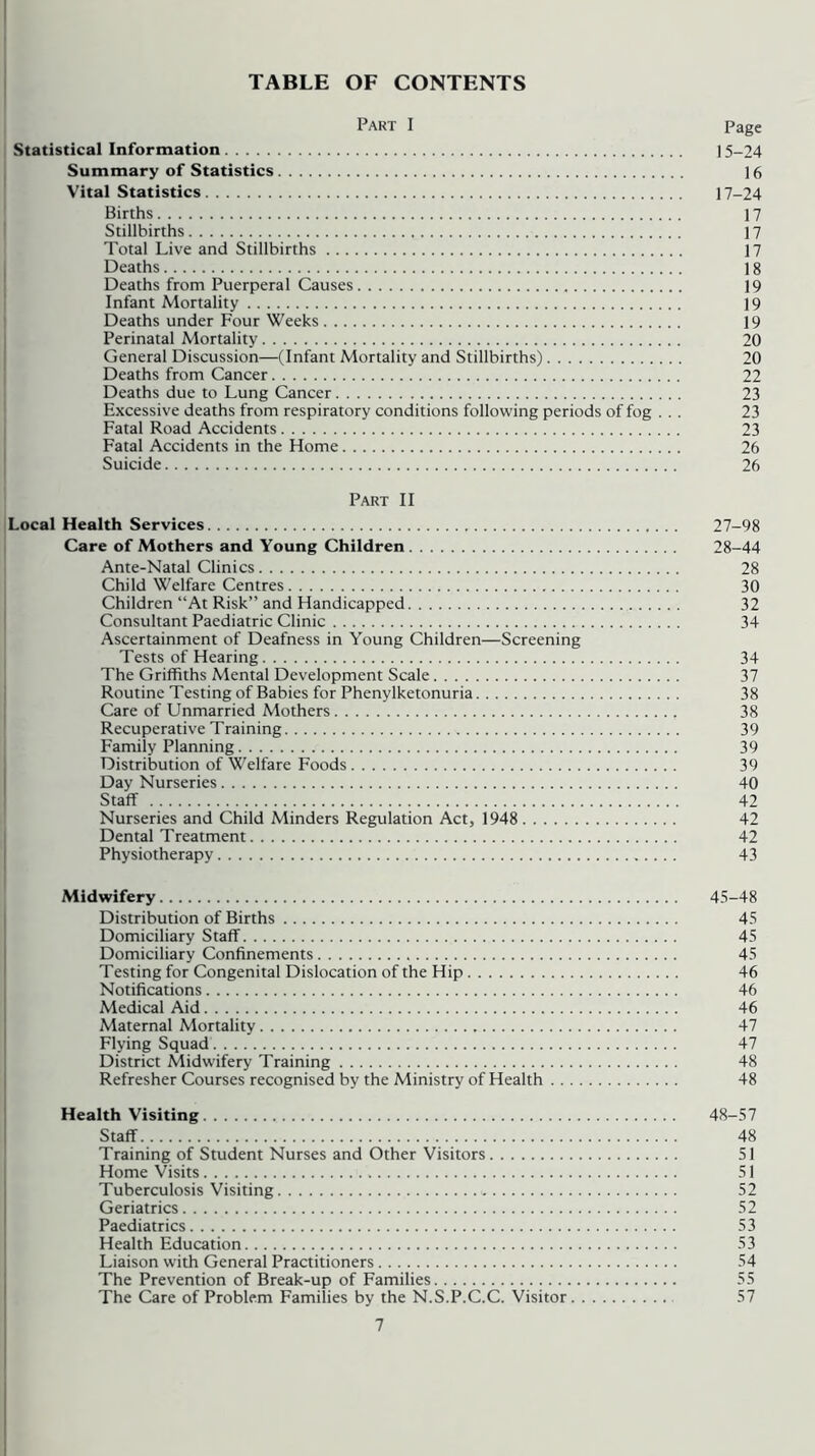 TABLE OF CONTENTS Part I Page Statistical Information 15-24 Summary of Statistics 16 Vital Statistics 17-24 Births 17 Stillbirths 17 Total Live and Stillbirths 17 Deaths 18 Deaths from Puerperal Causes 19 Infant Mortality 19 Deaths under Four Weeks 19 Perinatal Mortality 20 General Discussion—(Infant Mortality and Stillbirths) 20 Deaths from Cancer 22 Deaths due to Lung Cancer 23 Excessive deaths from respiratory conditions following periods of fog ... 23 Fatal Road Accidents 23 Fatal Accidents in the Home 26 Suicide 26 Part II Local Health Services 27-98 Care of Mothers and Young Children 28-44 Ante-Natal Clinics 28 Child Welfare Centres 30 Children “At Risk” and Handicapped 32 Consultant Paediatric Clinic 34 Ascertainment of Deafness in Young Children—Screening Tests of Hearing 34 The Griffiths Mental Development Scale 37 Routine Testing of Babies for Phenylketonuria 38 Care of Unmarried Mothers 38 Recuperative Training 39 Family Planning 39 Distribution of Welfare Foods 39 Day Nurseries 40 Staff 42 Nurseries and Child Minders Regulation Act, 1948 42 Dental Treatment 42 Physiotherapy 43 Midwifery 45-48 Distribution of Births 45 Domiciliary Staff 45 Domiciliary Confinements 45 Testing for Congenital Dislocation of the Hip 46 Notifications 46 Medical Aid 46 Maternal Mortality 47 Flying Squad 47 District Midwifery Training 48 Refresher Courses recognised by the Ministry of Health 48 Health Visiting 48-57 Staff 48 Training of Student Nurses and Other Visitors 51 Home Visits 51 Tuberculosis Visiting 52 Geriatrics 52 Paediatrics 53 Health Education 53 Liaison with General Practitioners 54 The Prevention of Break-up of Families 55 The Care of Problem Families by the N.S.P.C.C. Visitor 57