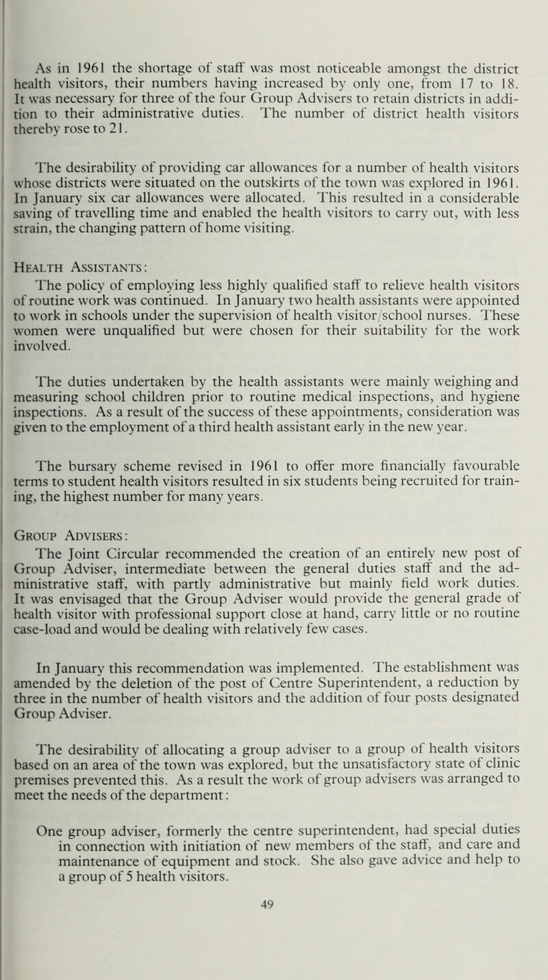 As in 1961 the shortage of staff was most noticeable amongst the district health visitors, their numbers having increased by only one, from 17 to 18. It was necessary for three of the four Group Advisers to retain districts in addi- tion to their administrative duties. The number of district health visitors thereby rose to 21. The desirability of providing car allowances for a number of health visitors ' whose districts were situated on the outskirts of the town was explored in 1961. In January six car allowances were allocated. This resulted in a considerable saving of travelling time and enabled the health visitors to carry out, with less strain, the changing pattern of home visiting. ! Health Assistants: The policy of employing less highly qualified staff to relieve health visitors I of routine work was continued. In January two health assistants were appointed ' to work in schools under the supervision of health visitor/school nurses. These ' women were unqualified but were chosen for their suitability for the work , involved. The duties undertaken by the health assistants were mainly weighing and I measuring school children prior to routine medical inspections, and hygiene i inspections. As a result of the success of these appointments, consideration was given to the employment of a third health assistant early in the new year. The bursary scheme revised in 1961 to offer more financially favourable terms to student health visitors resulted in six students being recruited for train- ing, the highest number for many years. i ! Group Advisers : The Joint Circular recommended the creation of an entirely new post of Group Adviser, intermediate between the general duties staff and the ad- I ministrative staff, with partly administrative but mainly field work duties. It was envisaged that the Group Adviser would provide the general grade of health visitor with professional support close at hand, carry little or no routine case-load and would be dealing with relatively few cases. In January this recommendation was implemented. The establishment was ; amended by the deletion of the post of Centre Superintendent, a reduction by I three in the number of health visitors and the addition of four posts designated ^ Group Adviser. I The desirability of allocating a group adviser to a group of health visitors I based on an area of the town was explored, but the unsatisfactory state of clinic premises prevented this. As a result the work of group advisers was arranged to I meet the needs of the department: One group adviser, formerly the centre superintendent, had special duties in connection with initiation of new members of the staff, and care and maintenance of equipment and stock. She also gave advice and help to a group of 5 health visitors.